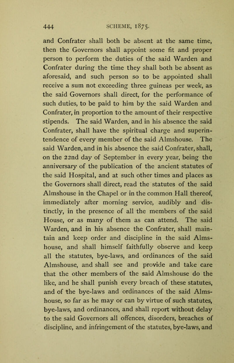 and Confrater shall both be absent at the same time, then the Governors shall appoint some fit and proper person to perform the duties of the said Warden and Confrater during the time they shall both be absent as aforesaid, and such person so to be appointed shall receive a sum not exceeding three guineas per week, as the said Governors shall direct, for the performance of such duties, to be paid to him by the said Warden and Confrater, in proportion to the amount of their respective stipends. The said Warden, and in his absence the said Confrater, shall have the spiritual charge and superin- tendence of every member of the said Almshouse. The said Warden, and in his absence the said Confrater, shall, on the 22nd day of September in every year, being the anniversary of the publication of the ancient statutes of the said Hospital, and at such other times and places as the Governors shall direct, read the statutes of the said Almshouse in the Chapel or in the common Hall thereof, immediately after morning service, audibly and dis- tinctly, in the presence of all the members of the said House, or as many of them as can attend. The said Warden, and in his absence the Confrater, shall main- tain and keep order and discipline in the said Alms- house, and shall himself faithfully observe and keep all the statutes, bye-laws, and ordinances of the said Almshouse, and shall see and provide and take care that the other members of the said Almshouse do the like, and he shall punish every breach of these statutes, and of the bye-laws and ordinances of the said Alms- house, so far as he may or can by virtue of such statutes, bye-laws, and ordinances, and shall report without delay to the said Governors all offences, disorders, breaches of discipline, and infringement of the statutes, bye-laws, and