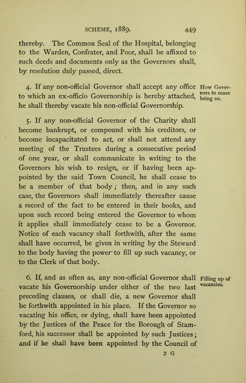 thereby. The Common Seal of the Hospital, belonging to the Warden, Confrater, and Poor, shall be affixed to such deeds and documents only as the Governors shall, by resolution duly passed, direct. 4. If any non-official Governor shall accept any office to which an ex-officio Governorship is hereby attached, he shall thereby vacate his non-official Governorship. 5. If any non-official Governor of the Charity shall become bankrupt, or compound with his creditors, or become incapacitated to act, or shall not attend any meeting of the Trustees during a consecutive period of one year, or shall communicate in writing to the Governors his wish to resign, or if having been ap- pointed by the said Town Council, he shall cease to be a member of that body; then, and in any such case, the Governors shall immediately thereafter cause a record of the fact to be entered in their books, and upon such record being entered the Governor to whom it applies shall immediately cease to be a Governor. Notice of each vacancy shall forthwith, after the same shall have occurred, be given in writing by the Steward to the body having the power’ to fill up such vacancy, or to the Clerk of that body. 6. If, and as often as, any non-official Governor shall vacate his Governorship under either of the two last preceding clauses, or shall die, a new Governor shall be forthwith appointed in his place. If the Governor so vacating his office, or dying, shall have been appointed by the Justices of the Peace for the Borough of Stam- ford, his successor shall be appointed by such Justices; and if he shall have been appointed by the Council of 2 G How Gover- nors to cease being so. Filling up of vacancies.