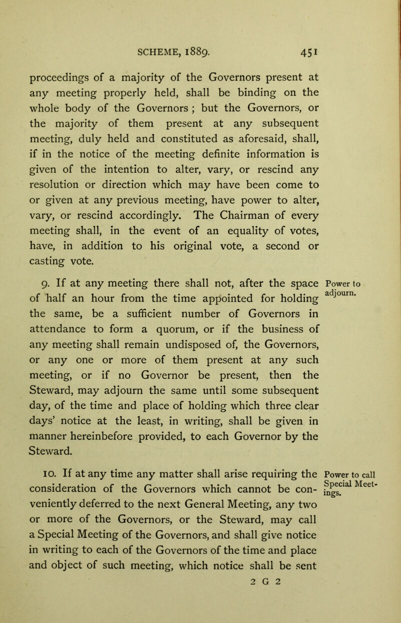 proceedings of a majority of the Governors present at any meeting properly held, shall be binding on the whole body of the Governors ; but the Governors, or the majority of them present at any subsequent meeting, duly held and constituted as aforesaid, shall, if in the notice of the meeting definite information is given of the intention to alter, vary, or rescind any resolution or direction which may have been come to or given at any previous meeting, have power to alter, vary, or rescind accordingly. The Chairman of every meeting shall, in the event of an equality of votes, have, in addition to his original vote, a second or casting vote. 9. If at any meeting there shall not, after the space of half an hour from the time appointed for holding the same, be a sufficient number of Governors in attendance to form a quorum, or if the business of any meeting shall remain undisposed of, the Governors, or any one or more of them present at any such meeting, or if no Governor be present, then the Steward, may adjourn the same until some subsequent day, of the time and place of holding which three clear days’ notice at the least, in writing, shall be given in manner hereinbefore provided, to each Governor by the Steward. 10. If at any time any matter shall arise requiring the consideration of the Governors which cannot be con- veniently deferred to the next General Meeting, any two or more of the Governors, or the Steward, may call a Special Meeting of the Governors, and shall give notice in writing to each of the Governors of the time and place and object of such meeting, which notice shall be sent 2 G 2 Power to adjourn. Power to call Special Meet- ings.