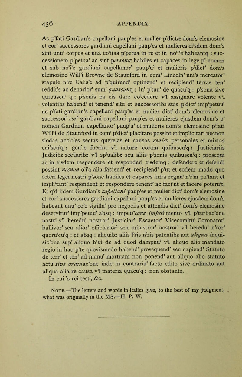 Ac p’fati Gardian’s capellani paup’es et mulier p’dictae dom’s elemosine et eor’ successores gardiani capellani paup’es et mulieres ei’sdem dom’s sint unu’ corpus et una co’itas p’petua in re et in no’i’e habeantq : suc- cessionem p’petua’ ac sint ipersonce habiles et capaces in lege p’ nomen et sub no’i’e gardiani capellanor’ paup’u’ et mulieris p’dict’ dom’s elemosine Will’i Browne de Staunford in com’ Lincoln’ uni’s mercator’ stapule n’re Caiis’e ad p’quirend’ optinend’ et recipiend’ terras ten’ reddit’s ac denarior’ sum’ quascun<\ : in’ p’tuu’ de quacu’q : p’sona sive quibuscu’ q : p’sonis ea eis dare co’cedere v’l assignare volente v’l volentibz habend’ et tenend’ sibi et successoribz suis p’dict’ imp’petuu’ ac p’fati gardian’s capellani paup’es et mulier diet’ dom’s elemosine et successor’ eor1 gardiani capellani paup’es et mulieres ejusdem dom’s p’ nomen Gardiani capellanor’ paup’u’ et mulieris dom’s elemosine p’fati Will’i de Staunford in com’ p’dict’ placitare possint et implicitari necnon siodas acc’o’es sectas querelas et causas reales personales et mixtas cui’scu’q : gen’is fuerint v’l nature coram quibuscu’q: Justiciariis Judicibz sec’laribz v’l sp’ualibz seu aliis p’sonis quibuscu’q: prosequi ac in eisdem respondere et responderi eisdemq : defendere et defendi possint necnon o’i’a alia faciend’ et recipiend’ p’ut et eodem modo quo ceteri legei nostri p’sone habiles et capaces infra regnu’ n’r’m pli’tant et impli’tant’ respondent et respondere tenent’ ac faci’nt et facere poteru’t. Et q’d iidem Gardian’s capellani paup’es et mulier diet’ dom’s elemosine et eor’ successores gardiani capellani paup’es et mulieres ejusdem dom’s habeant unu’ co’e sigillu’ pro negociis et attendis diet’ dom’s elemosine deservitur’ imp’petuu’ absq : impetHcone impedimento v’l p’turbac’one nostri v’l heredu’ nostror’ Justiciar’ Escaetor’ Vicecomitu’ Coronator’ ballivor’ seu alior’ officiarior’ seu ministror’ nostror’ v’l heredu’ n’ror’ quoru’cu’q : et absq : aliquibz aliis l’ris n’ris patentibz aut aliqua mqui- sic’one sup’ aliquo b’vi de ad quod dampnu’ v’l aliquo alio mandato regio in hac p’te quovismodo habend’ prosequend’ seu capiend’ Statuto de terr’ et ten’ ad manu’ mortuam non ponend’ aut aliquo alio statuto actu sive ordina.c’onz inde in contrariu’ facto edito sive ordinato aut aliqua alia re causa v’l materia quacu’q: non obstante. In cui’s rei test’, &c. Note.—The letters and words in italics give, to the best of my judgment, . what was originally in the MS.—H. P. W.