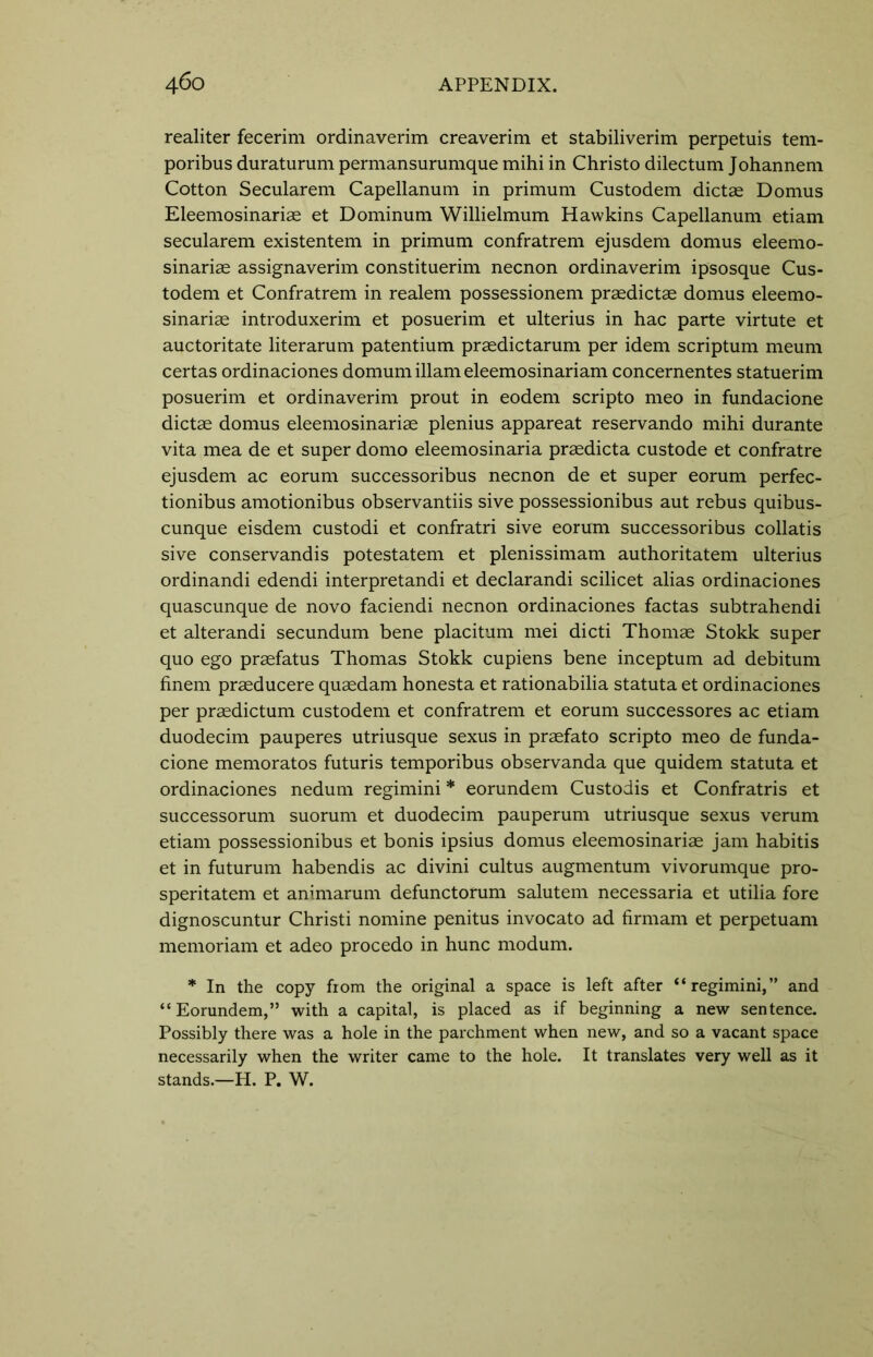 realiter fecerim ordinaverim creaverim et stabiliverim perpetuis tem- poribus duraturum permansurumque mihi in Christo dilectum Johannem Cotton Secularem Capellanum in primum Custodem dictae Domus Eleemosinariae et Dominum Willielmum Hawkins Capellanum etiam secularem existentem in primum confratrem ejusdem domus eleemo- sinariae assignaverim constituerim necnon ordinaverim ipsosque Cus- todem et Confratrem in realem possessionem praedictae domus eleemo- sinariae introduxerim et posuerim et ulterius in hac parte virtute et auctoritate literarum patentium praedictarum per idem scriptum meum certas ordinaciones domum illam eleemosinariam concernentes statuerim posuerim et ordinaverim prout in eodem scripto meo in fundacione dictae domus eleemosinariae plenius appareat reservando mihi durante vita mea de et super domo eleemosinaria praedicta custode et confratre ejusdem ac eorum successoribus necnon de et super eorum perfec- tionibus amotionibus observantiis sive possessionibus aut rebus quibus- cunque eisdem custodi et confratri sive eorum successoribus collatis sive conservandis potestatem et plenissimam authoritatem ulterius ordinandi edendi interpretandi et declarandi scilicet alias ordinaciones quascunque de novo faciendi necnon ordinaciones factas subtrahendi et alterandi secundum bene placitum mei dicti Thomae Stokk super quo ego prasfatus Thomas Stokk cupiens bene inceptum ad debitum finem praeducere quaedam honesta et rationabilia statuta et ordinaciones per praedictum custodem et confratrem et eorum successores ac etiam duodecim pauperes utriusque sexus in praefato scripto meo de funda- cione memoratos futuris temporibus observanda que quidem statuta et ordinaciones nedum regimini * eorundem Custodis et Confratris et successorum suorum et duodecim pauperum utriusque sexus verum etiam possessionibus et bonis ipsius domus eleemosinariae jam habitis et in futurum habendis ac divini cultus augmentum vivorumque pro- speritatem et animarum defunctorum salutem necessaria et utilia fore dignoscuntur Christi nomine penitus invocato ad firmam et perpetuam memoriam et adeo procedo in hunc modum. * In the copy from the original a space is left after “regimini,” and “ Eorundem,” with a capital, is placed as if beginning a new sentence. Possibly there was a hole in the parchment when new, and so a vacant space necessarily when the writer came to the hole. It translates very well as it stands.—H. P. W.