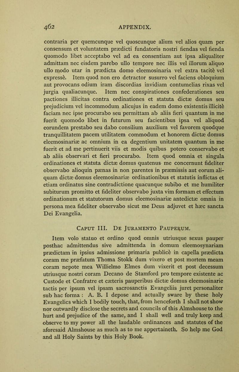 contraria per quemcunque vel quoscunque alium vel alios quam per consensum et voluntatem prasdicti fundatoris nostri fiendas vel fienda quomodo libet acceptabo vel ad ea consentiam aut ipsa aliqualiter admittam nec eisdem parebo ullo tempore nec illis vel illorum aliquo ullo modo utar in praedicta domo eleemosinaria vel extra tacit£ vel express^. Item quod non ero detractor susurro vel faciens obloquium aut provocans odium iram discordias invidiam contumelias rixas vel jurgia qualiacunque. Item nec conspirationes confederationes seu pactiones illicitas contra ordinationes et statuta dictae domus seu prejudicium vel incommodum alicujus in eadem domo existentis illicit^ faciam nec ipse procurabo seu permittam ab aliis fieri quantum in me fuerit quomodo libet in futurum seu facientibus ipsa vel aliquod eorundem prestabo seu dabo consilium auxilium vel favorem quodque tranquillitatem pacem utilitatem commodum et honorem dictae domus eleemosinariae ac omnium in ea degentium unitatem quantum in me fuerit et ad me pertinuerit viis et modis quibus potero conservabo et ab aliis observari et fieri procurabo. Item quod omnia et singula ordinationes et statuta dictae domus quatenus me concernunt fideliter observabo alioquin paenas in non parentes in praemissis aut eorum ali- quam dictae domus eleemosinariae ordinationibus et statutis inflictas et etiam ordinatus sine contradictione quacunque subibo et me humiliter subiturum promitto et fideliter observabo juxta vim formam et effectum ordinationum et statutorum domus eleemosinariae antedictae omnia in persona mea fideliter observabo sicut me Deus adjuvet et haec sancta Dei Evangelia. Caput III. De Juramento Paupei^um. Item volo statuo et ordino quod omnis utriusque sexus pauper posthac admittendus sive admittenda in domum eleemosynariam praedictam in ipsius admissione primaria public^ in capella praedicta coram me praefatum Thoma Stokk dum vixero et post mortem meam coram nepote mea Willielmo Elmes dum vixerit et post decessum utriusque nostri coram Decano de Stamford pro tempore existente ac Custode et Confratre et caeteris pauperibus dictae domus eleemosinarie tactis per ipsum vel ipsam sacrosanctis Evangeliis juret personaliter sub hac forma : A. B. I depose and actually sware by these holy Evangelics which I bodily touch, that, from henceforth I shall not show nor outwardly disclose the secrets and councils of this Almshouse to the hurt and prejudice of the same, and I shall well and truly keep and observe to my power all the laudable ordinances and statutes of the aforesaid Almshouse as much as to me appertaineth. So help me God and all Holy Saints by this Holy Book.