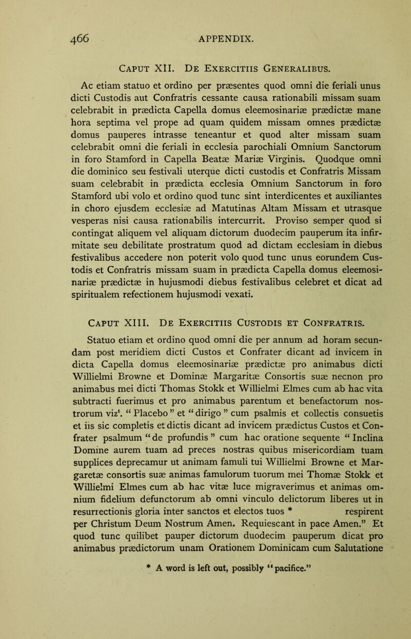 Caput XII. De Exercitiis Generalibus. Ac etiam statuo et ordino per praesentes quod omni die feriali unus dicti Custodis aut Confratris cessante causa rationabili missam suam celebrabit in praedicta Capella domus eleemosinariae praedictae mane hora septima vel prope ad quam quidem missam omnes praedictae domus pauperes intrasse teneantur et quod alter missam suam celebrabit omni die feriali in ecclesia parochiali Omnium Sanctorum in foro Stamford in Capella Beatae Mariae Virginis. Quodque omni die dominico seu festivali uterque dicti custodis et Confratris Missam suam celebrabit in praedicta ecclesia Omnium Sanctorum in foro Stamford ubi volo et ordino quod tunc sint interdicentes et auxiliantes in choro ejusdem ecclesiae ad Matutinas Altam Missam et utrasque vesperas nisi causa ration abilis intercurrit. Proviso semper quod si contingat aliquem vel aliquam dictorum duodecim pauperum ita infir- mitate seu debilitate prostratum quod ad dictam ecclesiam in diebus festivalibus accedere non poterit volo quod tunc unus eorundem Cus- todis et Confratris missam suam in praedicta Capella domus eleemosi- nariae praedictae in hujusmodi diebus festivalibus celebret et dicat ad spiritualem refectionem hujusmodi vexati. Caput XIII. De Exercitiis Custodis et Confratris. Statuo etiam et ordino quod omni die per annum ad horam secun- dam post meridiem dicti Custos et Confrater dicant ad invicem in dicta Capella domus eleemosinariae praedictae pro animabus dicti Willielmi Browne et Dominae Margaritae Consortis suae necnon pro animabus mei dicti Thomas Stokk et Willielmi Elmes cum ab hac vita subtracti fuerimus et pro animabus parentum et benefactorum nos- trorum viz\ “ Placebo ” et “ dirigo ” cum psalmis et collectis consuetis et iis sic completis et dictis dicant ad invicem praedictus Custos et Con- frater psalmum “de profundis ” cum hac oratione sequente “ Inclina Domine aurem tuam ad preces nostras quibus misericordiam tuam supplices deprecamur ut animam famuli tui Willielmi Browne et Mar- garetae consortis suae animas famulorum tuorum mei Thomae Stokk et Willielmi Elmes cum ab hac vitae luce migraverimus et animas om- nium fidelium defunctorum ab omni vinculo delictorum liberes ut in resurrectionis gloria inter sanctos et electos tuos * respirent per Christum Deum Nostrum Amen. Requiescant in pace Amen.” Et quod tunc quilibet pauper dictorum duodecim pauperum dicat pro animabus praedictorum unam Orationem Dominicam cum Salutatione * A word is left out, possibly “pacifice.”