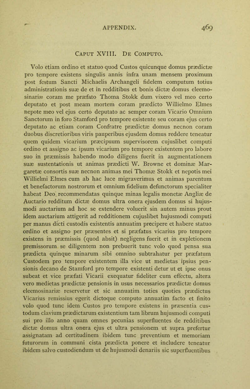 Caput XVIII. De Computo. Volo etiam ordino et statuo quod Custos quicunque domus praedictae pro tempore existens singulis annis infra unam mensem proximum post festum Sancti Michaelis Archangeli fidelem computum totius administration^ suae de et in redditibus et bonis dictae domus eleemo- sinariai coram me praefato Thoma Stokk dum vixero vel meo certo deputato et post meam mortem coram praedicto Willielmo Elmes nepote meo vel ejus certo deputato ac semper coram Vicario Omnium Sanctorum in foro Stamford pro tempore existente seu coram ejus certo deputato ac etiam coram Confratre praedictae domus necnon coram duobus discretioribus viris pauperibus ejusdem domus reddere teneatur quern quidem vicarium praecipuum supervisorem cujuslibet computi ordino et assigno ac ipsum vicarium pro tempore existentem pro labore suo in praemissis habendo modo diligens fuerit in augmentationem suae sustentationis ut animas praedicti W. Browne et dominae Mar- garetae consortis suae necnon animas mei Thomae Stokk et nepotis mei Willielmi Elmes cum ab hac luce migraverimus et animas parentum et benefactorum nostrorum et omnium fidelium defunctorum specialiter habeat Deolrecommendatas quinque minas legalis monetae Angliae de Auctario redditum dictae domus ultra onera ejusdem domus si hujus- modi auctarium ad hoc se extendere voluerit sin autem minus prout idem auctarium attigerit ad redditionem cujuslibet hujusmodi computi per manus dicti custodis existentis annuatim precipere et habere statuo ordino et assigno per praesentes et si praefatus vicarius pro tempore existens in praemissis (quod absit) negligens fuerit et in expletionem premissorum se diligentem non prebuerit tunc volo quod pensa sua praedicta quinque minarum sibi omnino subtrahatur per praefatum Custodem pro tempore existentem ilia vice ut medietas ipsius pen- sionis decano de Stamford pro tempore existenti detur ut et ipse onus subeat et vice praefati Vicarii exequatur fideliter cum effectu, altera vero medietas praedictae pensionis in usus necessarios praedictae domus eleemosinariae reservetur et sic annuatim toties quoties praedictus Vicarius remissius egerit dictoque computo annuatim facto et finito volo quod tunc idem Custos pro tempore existens in praesentia cus- todum clavium praedictarum existentium tarn librum hujusmodi computi sui pro illo anno quam omnes pecunias superfluentes de redditibus dictae domus ultra onera ejus et ultra pensionem ut supra prefertur assignatam ad certitudinem ibidem tunc preventium et memoriam futurorum in communi cista praedicta ponere et includere teneatur ibidem salvo custodiendum ut de hujusmodi denariis sic superfiuentibus