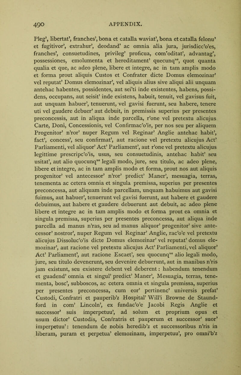 Pleg’, libertat’, franches’, bona et catalla waviat’, bona et catalla felonu’ et fugitivor’, extrahur’, deodand’ ac omnia alia jura, jurisdicc’o’es, franches’, consuetudines, privileg’ proficua, com’oditat’, advantag’, possessiones, emolumenta et hereditament’ quecunque, quot quanta qualia et que, ac adeo plene, libere et integre, ac in tarn amplis modo et forma prout aliquis Custos et Confrater dicte Domus elemozinar’ vel reputat’ Domus elemozinar’, vel aliquis alius sive aliqui alii unquam antehac habentes, possidentes, aut sei’ti inde existentes, habens, possi- dens, occupans, aut seisit’ inde existens, habuit, tenuit, vel gavisus fuit, aut unquam habuer’, tenuerunt, vel gavisi fuerunt, seu habere, tenere uti vel gaudere debuer’ aut debuit, in premissis superius per presentes preconcessis, aut in aliqua inde parcella, r’one vel pretextu alicujus Carte, Doni, Concessionis, vel Confirmac’o’is, per nos seu per aliquem Progenitor’ n’ror’ nuper Regum vel Reginar’ Anglie antehac habit’, fact’, concess’, seu confirmat’, aut racione vel pretextu alicujus Act’ Parliamenti, vel aliquor’ Act’ Parliament’, aut r’one vel pretextu alicujus legittime prescripc’o’is, usus, seu consuetudinis, antehac habit’ seu usitat’, aut alio quocunq6 legali modo, jure, seu titulo, ac adeo plene, libere et integre, ac in tarn amplis modo et forma, prout nos aut aliquis progenitor’ vel antecessor’ n’ror’ predict’ Maner’, mesuagia, terras, tenementa ac cetera omnia et singula premissa, superius per presentes preconcessa, aut aliquam inde parcellam, unquam habuimus aut gavisi fuimus, aut habuer’, tenuerunt vel gavisi fuerunt, aut habere et gaudere debuimus, aut habere et gaudere debuerunt aut debuit, ac adeo plene libere et integre ac in tarn amplis modo et forma prout ea omnia et singula premissa, superius per presentes preconcessa, aut aliqua inde parcella ad manus n’ras, seu ad manus aliquor’ progenitor’ sive ante- cessor’ nostror’, nuper Regum vel Reginar’ Anglie, rac’o’e vel pretextu alicujus Dissoluc’o’is dicte Domus elemozinar’ vel reputat’ domus ele- mozinar’, aut racione vel pretextu alicujus Act’ Parliamenti, vel aliquor’ Act’ Parliament’, aut racione Escaet’, seu quocunque alio legali modo, jure, seu titulo devenerunt, seu devenire debuerunt, aut in manibus n’ris jam existunt, seu existere debent vel deberent: habendum tenendum et guadend’ omnia et singul’ predict’ Maner’, Mesuagia, terras, tene- menta, bosc’, subboscos, ac cetera omnia et singula premissa, superius per presentes preconcessa, cum eor’ pertinenc’ universis prefat’ Custodi, Confratri et pauperib’z Hospital’ Will’i Browne de Staund- ford in com’ Lincoln’, ex fundac’o’e Jacobi Regis Anglie et successor’ suis imperpetuu’, ad solum et proprium opus et usum dictor’ Custodis, Confratris et pauperum et successor’ suor’ imperpetuu’: tenendum de nobis heredib’z et successoribus n’ris in liberam, puram et perpetua’ elemozinam, imperpetuu’, pro omni’b’z