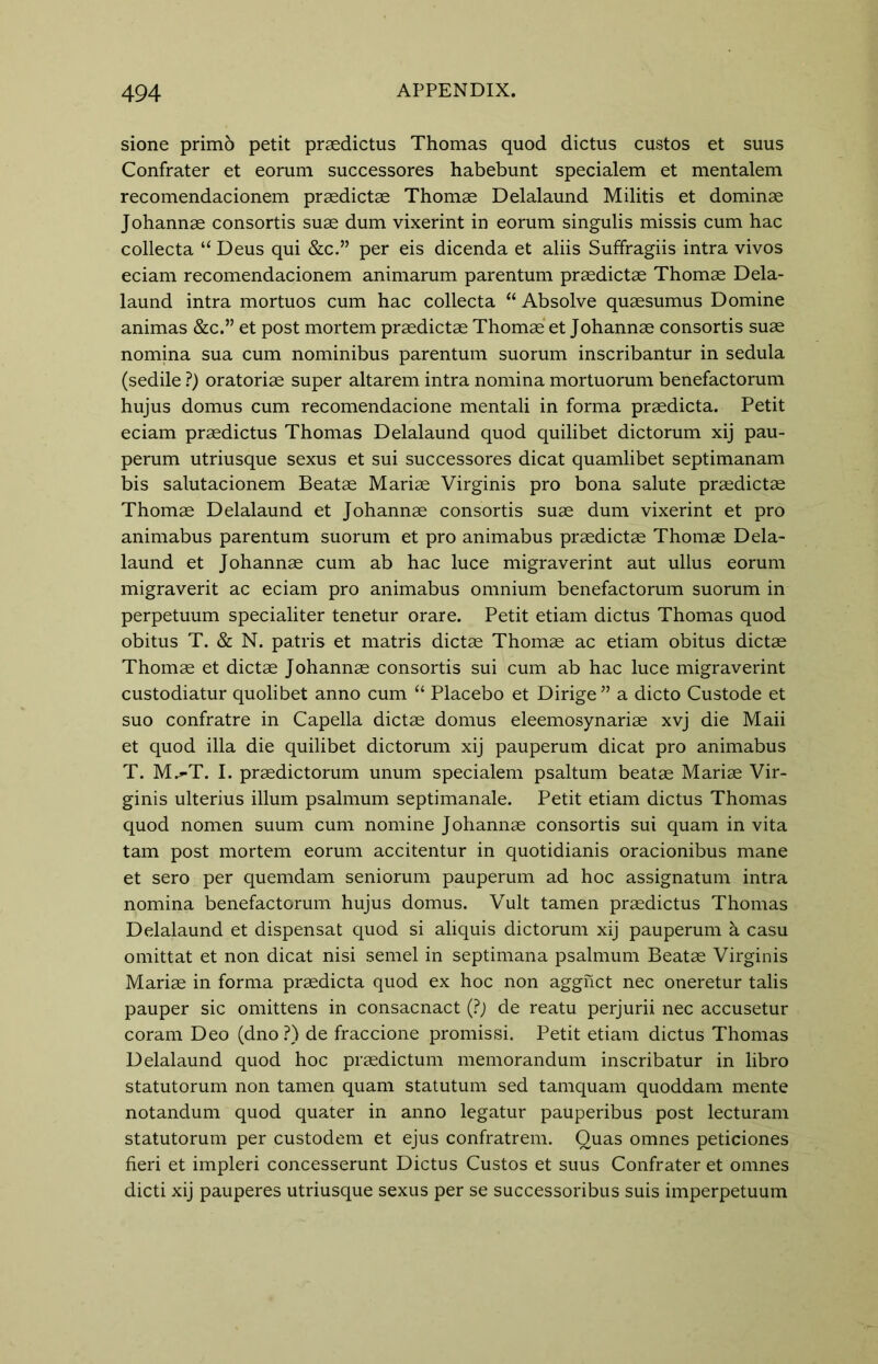 sione primo petit praedictus Thomas quod dictus custos et suus Confrater et eorum successores habebunt specialem et mentalem recomendacionem praedictae Thomae Delalaund Militis et dominae Johannae consortis suae dum vixerint in eorum singulis missis cum hac collecta “ Deus qui &c.” per eis dicenda et aliis Suffragiis intra vivos eciam recomendacionem animarum parentum praedictae Thomae Dela- laund intra mortuos cum hac collecta “ Absolve quaesumus Domine animas &c.” et post mortem praedictae Thomae et Johannae consortis suae nomina sua cum nominibus parentum suorum inscribantur in sedula (sedile ?) oratoriae super altarem intra nomina mortuorum benefactorum hujus domus cum recomendacione mentali in forma praedicta. Petit eciam praedictus Thomas Delalaund quod quilibet dictorum xij pau- perum utriusque sexus et sui successores dicat quamlibet septimanam bis salutacionem Beatae Mariae Virginis pro bona salute praedictae Thomae Delalaund et Johannae consortis suae dum vixerint et pro animabus parentum suorum et pro animabus praedictae Thomae Dela- laund et Johannae cum ab hac luce migraverint aut ullus eorum migraverit ac eciam pro animabus omnium benefactorum suorum in perpetuum specialiter tenetur orare. Petit etiam dictus Thomas quod obitus T. & N. patris et matris dictae Thomae ac etiam obitus dictae Thomae et dictae Johannae consortis sui cum ab hac luce migraverint custodiatur quolibet anno cum “ Placebo et Dirige ” a dicto Custode et suo confratre in Capella dictae domus eleemosynariae xvj die Maii et quod ilia die quilibet dictorum xij pauperum dicat pro animabus T. M^-T. I. praedictorum unum specialem psaltum beatae Mariae Vir- ginis ulterius ilium psalmum septimanale. Petit etiam dictus Thomas quod nomen suum cum nomine Johannae consortis sui quam in vita tarn post mortem eorum accitentur in quotidianis oracionibus mane et sero per quemdam seniorum pauperum ad hoc assignatum intra nomina benefactorum hujus domus. Vult tamen praedictus Thomas Delalaund et dispensat quod si aliquis dictorum xij pauperum k casu omittat et non dicat nisi semel in septimana psalmum Beatae Virginis Mariae in forma praedicta quod ex hoc non aggnct nec oneretur talis pauper sic omittens in consacnact (?) de reatu perjurii nec accusetur coram Deo (dno ?) de fraccione promissi. Petit etiam dictus Thomas Delalaund quod hoc praedictum memorandum inscribatur in libro statutorum non tamen quam statutum sed tamquam quoddam mente notandum quod quater in anno legatur pauperibus post lecturam statutorum per custodem et ejus confratrem. Quas omnes peticiones fieri et impleri concesserunt Dictus Custos et suus Confrater et omnes dicti xij pauperes utriusque sexus per se successoribus suis imperpetuum