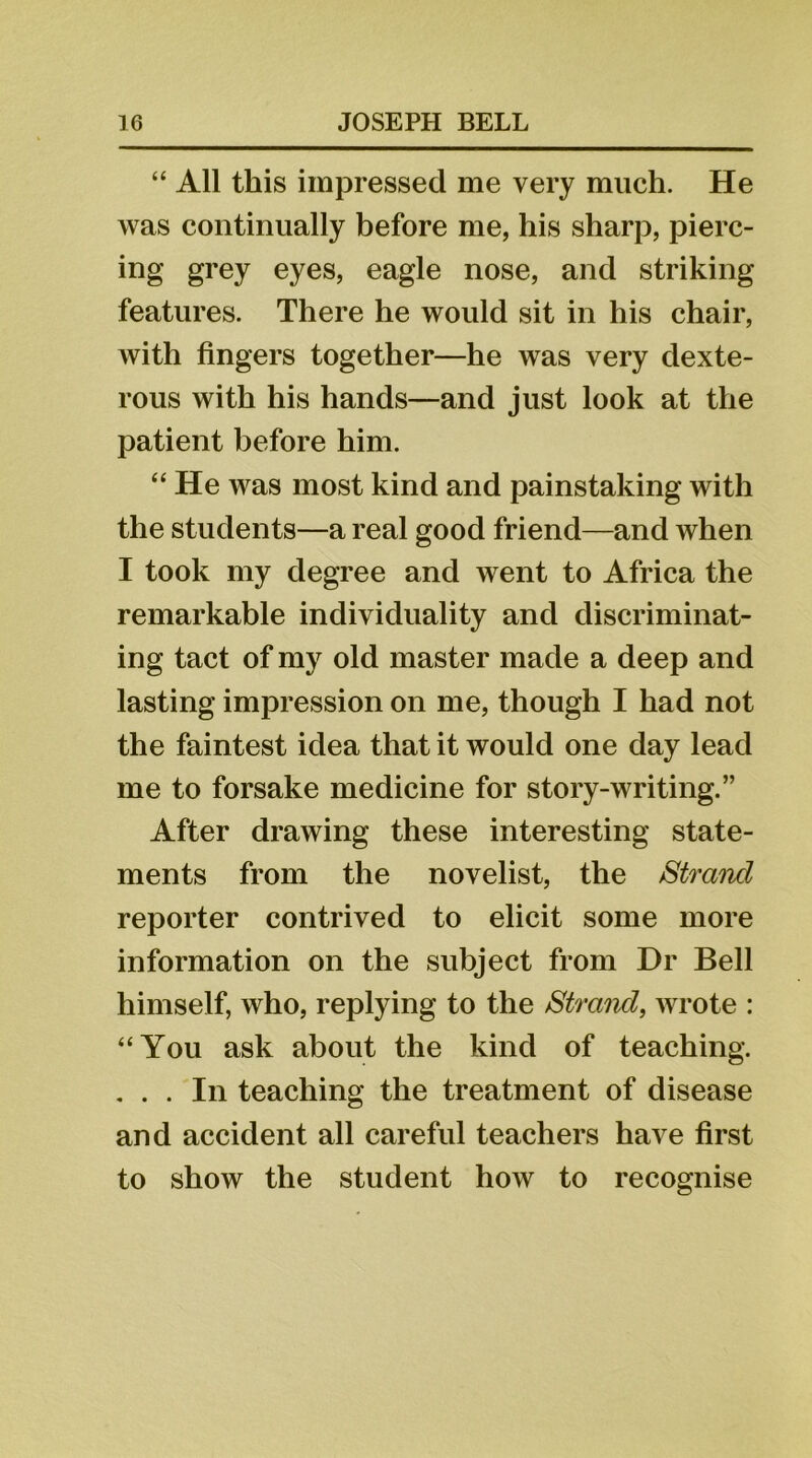 “ All this impressed me very much. He was continually before me, his sharp, pierc- ing grey eyes, eagle nose, and striking features. There he would sit in his chair, with fingers together—he was very dexte- rous with his hands—and just look at the patient before him. “ He was most kind and painstaking with the students—a real good friend—and when I took my degree and went to Africa the remarkable individuality and discriminat- ing tact of my old master made a deep and lasting impression on me, though I had not the faintest idea that it would one day lead me to forsake medicine for story-writing.” After drawing these interesting state- ments from the novelist, the Strand reporter contrived to elicit some more information on the subject from Dr Bell himself, who, replying to the Strand, wrote : “You ask about the kind of teaching. . . . In teaching the treatment of disease and accident all careful teachers have first to show the student how to recognise