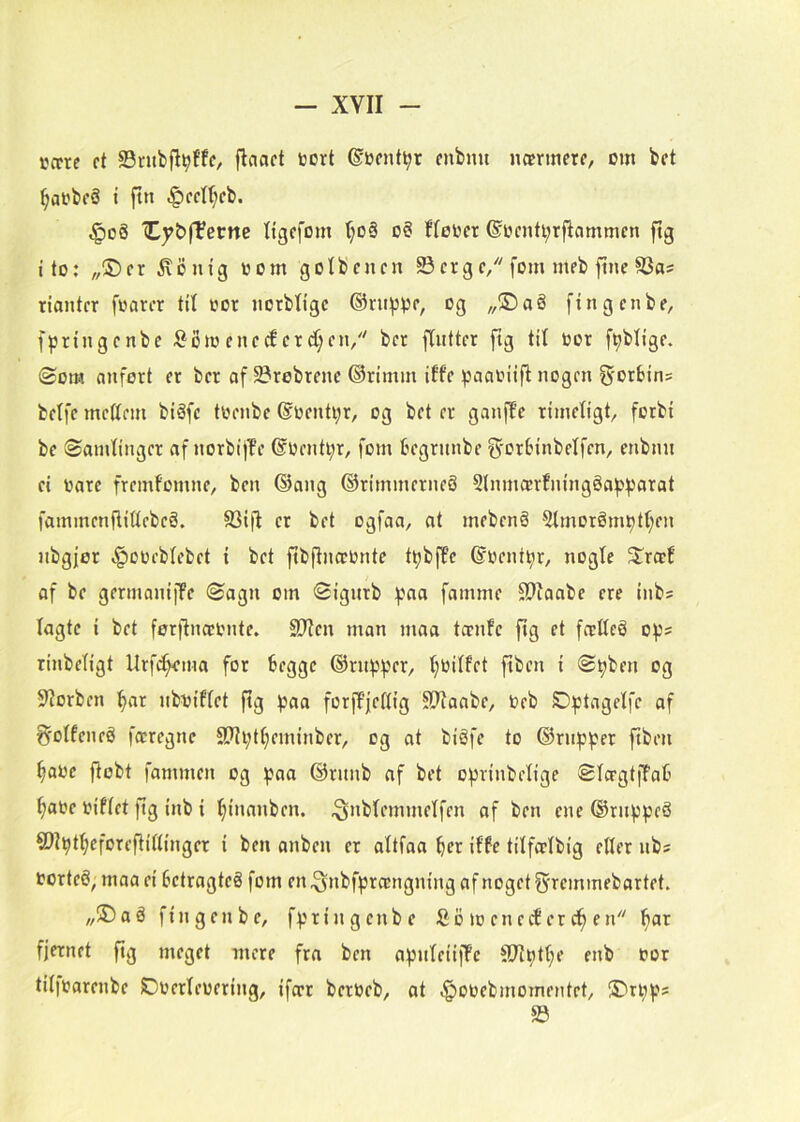 Kccre ft S3ntbflvf'fo ©Dcnt^r fnbmt nærmere, cm bet ^aebeS i ftn <g)eetl;eb. ^oå (Cy&fTerne Itgefom f;oå o§ ffecer ©centi;rflammen ftg i to: „®er ^entg ccm golbenen 23erge, forn meb fine S3as rianter fwarer til cor ncrbligc ©ru^jpe, cg „®aé fin gen be, fpringenbe S^om eneefer d;en, ber fliitter ftg til cor f^blige. Øorø nnfort er ber af 5Brebtene ©rimm iffe paaciifl nogen g-orbins betfe mettem biåfc tcenbe @centi;r, og bet er ganfpe rimetigt, forbi be Samtinger af norbijTe @Centi;r, forn Écgrnnbe ^'orbinbetfen, enbim ei care fremfomne, ben ®ang ©rimmerneS 2lnmo!rfningéa^:»parat fammenflittcbcS. 23ifl er bet ogfaa, at mebenå 2tmorém^tt;en nbgjor i^ocebtcbet i bet ftbflnæcnte t^bfpe ©center, nogte ^træf af be germanijfe Sagn om Sigutb :paa famme 2?Iaabe ere inb; lagte i bet ferftnæcnte. SDIen man maa tænfe fig et fætteg op? rinbetigt Urf^ema for begge ©rn^5f3er, tjcitfet fiben i S^ben og 3'iorben ^ar nbciftet ftg ^aa forftjeftig Stiaabe, Ceb O^tagetfe af ^'otfeneé færegne 9?il;tt;eminber, og at biéfe to ®rnp^er fiben ^ace jtobt fammen og ^aa @runb af bet o^rinbetige StægtfPab ^ace ciftet ftg inb i ^inanben. ^nbtemmetfen af ben ene ©rnppeS ®?^tf)eforcfii(tinger i ben anben er altfaa ber itfe tilfætbig etler nbs corteé, maa ei betragteé forn en .^nbfprængning af noget ^•remmebartet. „5)aå fin gen be, fpringcnbe £b lo eneefer cb en fjernet fig meget mere fra ben apnteiifPe SJtptbe enb cor titfcarenbe Ocertecering, ifær berceb, at .^ocebmomeMtet, !5)ti;ps 23