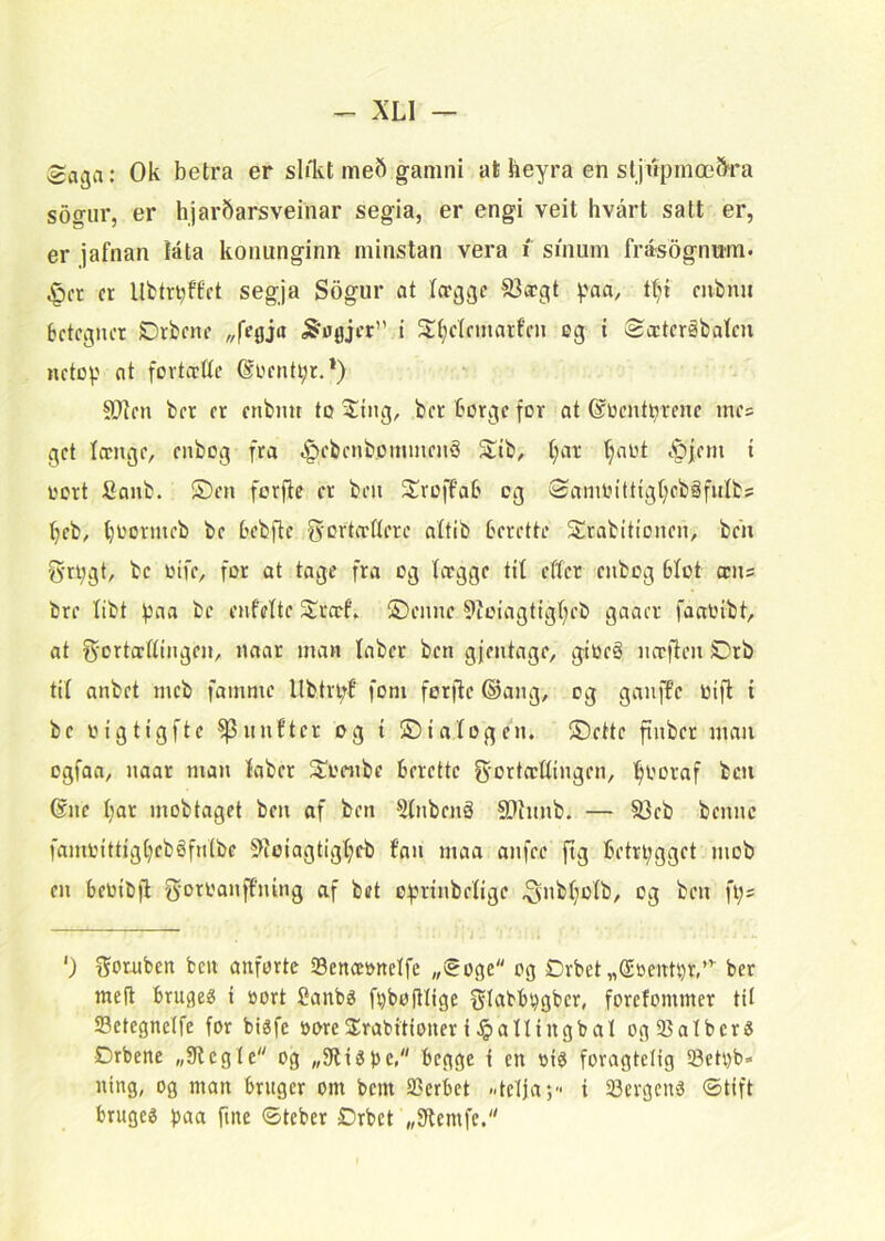 ;sa3a: Ok betra er shlvt me6 gamni afc heyra en stjupmæ&ra sogiir, er hjarbarsveinar segia, er engi veit hvårt satt er, er jafnan iata konunginn minstan vera i sinum frasognum. ^cr cr llfctr^ftct segja Sogur at ^.'aa, tt;i mbmi Betegner SDrbene ^flgjer” t Stt;elemarfen øg t iSccteråbalen netop nt fovteette @øenti;r.*) S)ten ber er enbmt to 5!tng, ber Borge for at ©oentBrene me? get Iccnge, enbog fra ^ebenbommenå ^ib, t}ar (;aot i^pfem i i'ort Sanb. S)en forjtc cr ben ^IroffaB og (2ann.n’tttgt;ebåfulbs t)eb, tjoormeb be Bebfte g^ortættere attib Berette Srabitionen, beii gri^gt, be oife, for at tage fra og Icrgge tit effer enbog Bfot æns bre libt paa be enfcite S^rerf» ©ennc 9ioiagtigt)eb gaaer faaoébt, at Sortcrttingeii/ naar man taber ben gfentage, gioeå næften SDrb tit anbet meb famme llbtn;f fom ferfic (Sang, og ganffc Oifl t be oigtigftc ^nnfter og t ©ta(ogen. ©ette finber man ogfaa, naar man (aber 2^1'cnbc Berette g-ortcc((ingen, '^ooraf ben 6ne ()ar mobtaget ben af ben 5(nbenå !Dhmb. — 93eb bennc faminttig()ebéfn(be !>iojagtig(;cb fan maa anfec fig Betrl;gget mob en Beotbfl goroanffning af bet of.ninbe(igc ^nb(}o(b, og ben fi;s ') goruben ben anførte 23ence»ne(fe „<5oge og Drbet „(£»eitn)r,”' ber meft Brugeg i sort 2anb6 fi)bofHige Sl^bB^gbcr, forefommer til S3etegnelfe for biéfe soreS^rabtttoueri^aningbal ogSatberS Drbene „f(teg(e og „3ft$))c, Begge i en sié foragtdig Setsb- ning, og man Britgcr om bem SSerBet --telja; i 23ergcn0 øtift BrugeO ftne ©teber Drbet „9ft«nife.