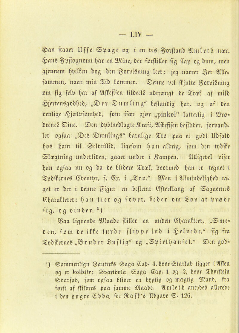 ijpan flaacr Uffe ©page og i en oiå ^orfiaiib StintcK; nccr. i^an§ 5-^|tognomt ()fir m 9}Unc, ber forfliCet ftg f(ap og buin, men gfemmn f^oitfen bog ben g-ovlngntng feer: fcg narret ^cr 5(Kes fammen, naar min Stib fommer. 5Denne Oel ffjnltc g-oringning cm fig feiti T^ar af Stffeftfen titbectg nbtrojngt be Sræt’ nf milb .^iertenggobf^cb, „®er ©nmting fceflanbtg t;ar, og af ben oenfige ^|æI^:fom^eb, forn ifær gj’or „pinkel” latterlig i S3ro? breneS £5ine. ®en bl;btneblagte ^iraft, SlfFeftfen beftbber, foroanb= ler ogfaa „S)e§ S5nmling8 barnlige S^ro ^.ma et gobt Ubfalb ]^oS l;am til ©elotiflib, ligefom l)an albrig, fem ben ti;bffe ©leegtning nnbertiben, gaaer itnber i ^am^.'en. Sltligeoel oifer ^au ogfaa nn og ba be blibere S^rccF, l;0ormeb ^an er tegnet i 3^^bflerneå ®oenti;r, f. ®jr. i ^S^ro/' 9?len i 5(lininbeligl;eb tas get er ber i benne S'ig>tt en beflemt ©fterflang af SagaerneS (Sl;araf’terer: l;an tier og fooer, beber om fioto at iprooe fig, og oinber. ^aa lignenbe SJiaabe ffiller en anben (§:i;arafteer, „®mes ben, forn be iffe tnrbe flippe inb i -§elocbe, fig fra 2!pbff’erne§ „93ruber finftig og „®piell;anfcl. ®en gobs ') ©ammenligit ©autrelé ©aga ®ap- 4, boor ©tarfab ligger i SJfjTeti og er Isolbiir; ©oartbola ©aga ®ap. 1 og 2, boor Slborftein ©oarfab, forn ogfaa blioer en bpgtig og moigtig 9JJanb, fra førfi af flilbreø paa famme 5)?aabe- Simletb antpbe^ atlcrebe i ben pngre (£bba, fee 91af!’^ Ubgaoe ©• 126.