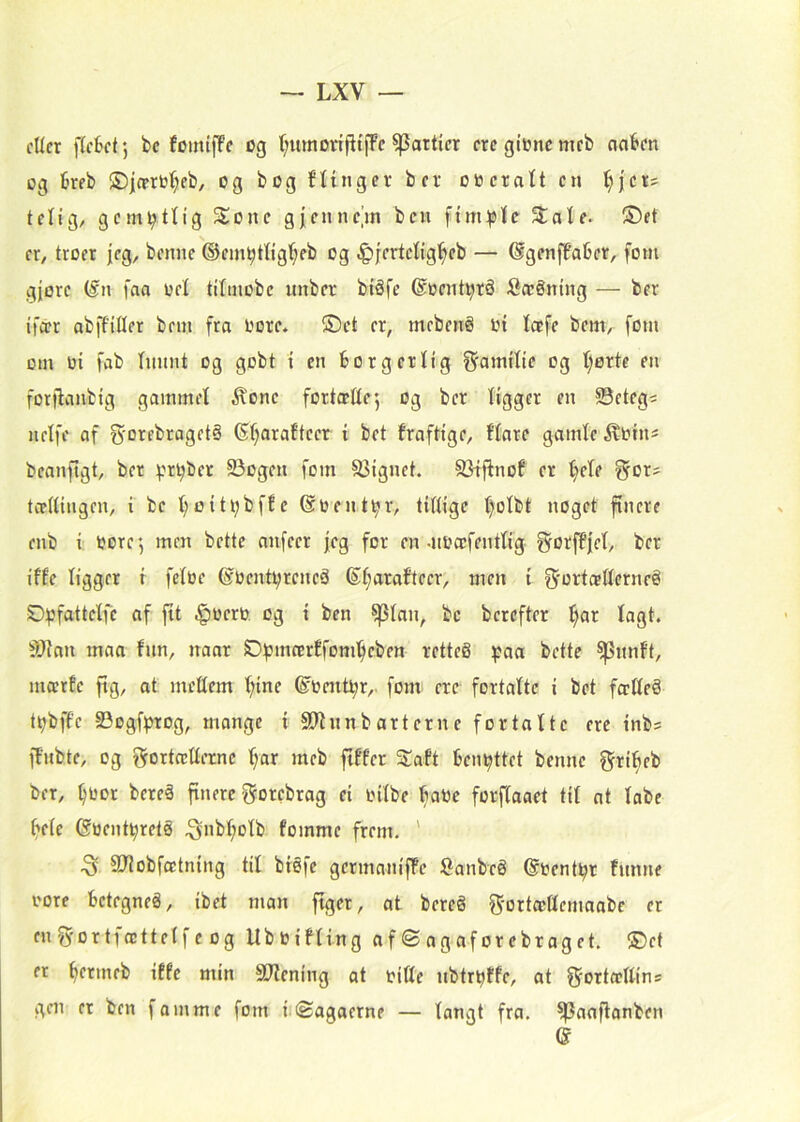 cUcr [(cktj bc fomtfFc og (^umoriptfFc ^attkr crcgtoncmfb nabcn og 6reb ®|(prO'^fb, og bog flingcr ber eneratt en ^jer? tetig, gem^ttig Sone gj;enne’m ben fim^tstc Sate. ®et er, troer jeg, benne ®ein^tttgf;eb og .g)jertetig^cb — SgenfPaber, forn gjøre (fn faa net titinobe unber biSfe ®nent^rå Sæéning — ber ifitr abffitter bein fra nore. ®et er, mebenå in toefe bem, forn om ni fab tnnnt og gobt i en borgerlig f^amitie og t;ørte en forjlanbig gammet ilone fortætte*, og ber tigger en ©etegs uetfe af gorebragetS (St;arafteer t bet fraftige, ftare gainte ilnins bcanftgt, ber pr^ber 23ogen forn SJignet. 93fftnof er ^ete gor^ tcettingen, i be t)oiti;bffe @nenti;r, tiflige t)otbt noget finere enb i: nore*, men bette anfeer jeg for en-nnæfenttig ^orftjet, ber ifte tigger f fetne @nentt;reneå S^aratteer, men i ^'crtætterneé Ot^fatietfe af fit .^nern. og i ben ^tan, be berefter l^ar tagt. iWan maa fnn, naar ©pmcertfoml^eben retteg ^?aa bette ^nnft, mærfe fig, at mettem t;ine ©nent^r, forn ere fortatte i bet fo;tteå t^bffc 93ogfptog, mange i Stttnnbarterne fortatte ere tnbs ffnbte, og t^rorteetterne t;ar meb fiffer Saft benyttet benne f^ribeb ber, ^nor beteå finere grorebrag et nitbe bane forftaaet tit at tabe beie 6nent^retå ^nbt;otb foinme frem. ' ^ aJiobfætning tit biéfe germaniffe Sanbeé ©nent^r fnnne nore betegneå, ibet man figer, at bereg ^^orteettemaabe er enfyortfættetfeog Ubnifting af © agaforebraget. ®ef er ^ermeb iffe min Sttening ot nitte nbtr^ffe, at f^Torteettins gen et ben f amme forn inSagaerne — tangt fra. ^aaflanben (S