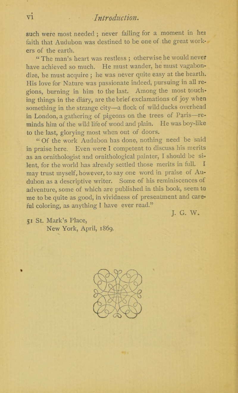 such were most needed ; never failing for a moment in hei faith that Audubon was destined to be one of the great work- ers of the earth. “ The man’s heart was restless ; otherwise he would never have achieved so much. He must wander, he must vagabon- dize, he must acquire j he was never quite easy at the hearth. His love for Nature was passionate indeed, pursuing in all re- gions, burning in him to the last. Among the most touch- ing things in the diary, are the brief exclamations of joy when something in the strange city—a flock of wild ducks overhead in London, a gathering of pigeons on the trees of Paris—re- minds him of the wild life of wood and plain. He was boy-like to the last, glorying most when out of doors. Of the work Audubon has done, nothing need be said in praise here. Even were I competent to discuss his merits as an ornithologist and ornithological painter, I should be si- lent, for the world has already settled those merits in full. I may tru.st myself, however, to say one word in praise of Au- dubon as a descriptive writer. Some of his reminiscences of adventure, some of which are published in this book, seem to me to be quite as good, in vividness of presentment and care- ful coloring, as anything I have ever read.” J. G. W. 51 St. Mark’s Place, New York, April, 1869. %