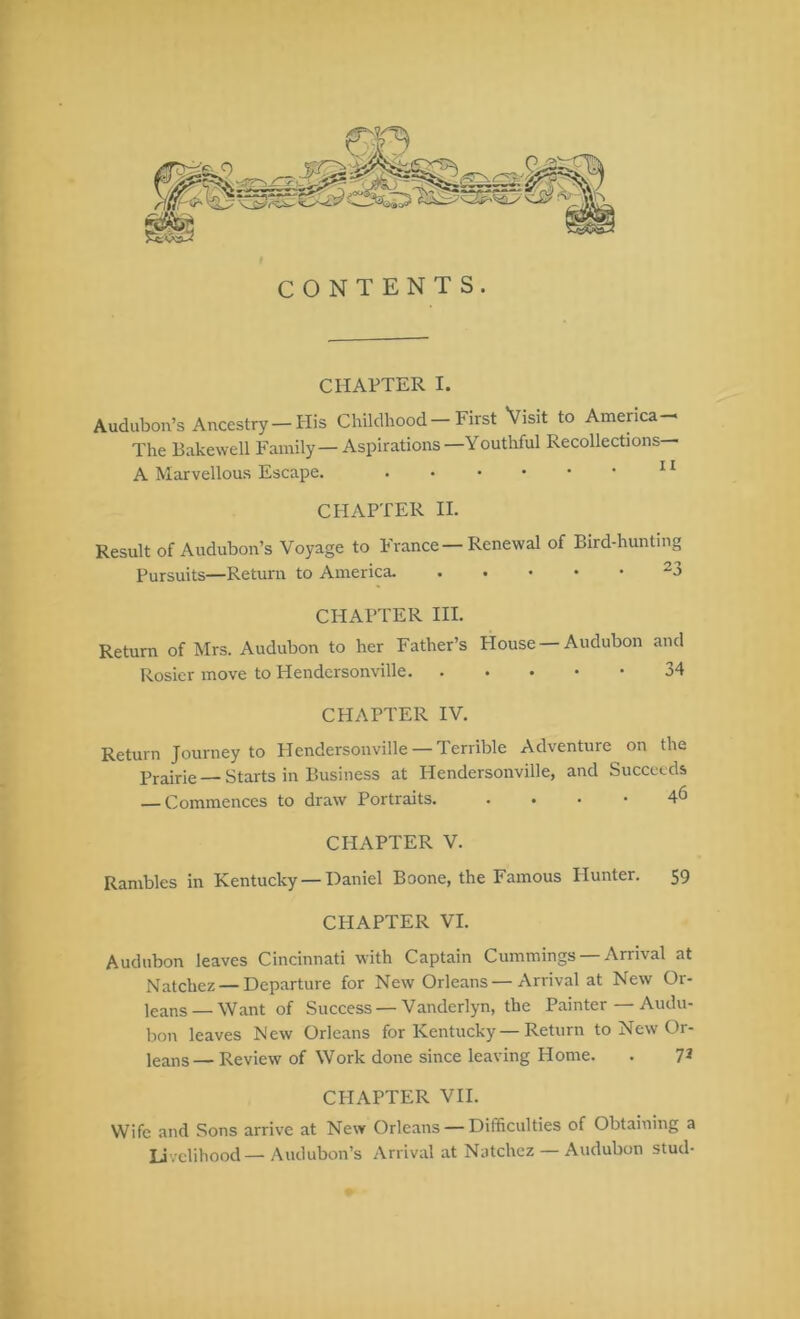 CONTENTS. CHAPTER I. Audubon’s Ancestry — His Childhood First Visit to America—> The Bakewell Family—Aspirations—Youthful Recollections— A Marvellous Escape. ^ * CHAPTER II. Result of Audubon’s Voyage to France — Renewal of Bird-hunting Pursuits—Return to America. ^3 CHAPTER HI. Return of Mrs. Audubon to her Father’s House Audubon and Rosier move to Hendersonville 34 CHAPTER IV. Return Journey to Hendersonville — Terrible Adventure on the Prairie — Starts in Business at Hendersonville, and Succeeds — Commences to draw Portraits 4<5 CHAPTER V. Rambles in Kentucky — Daniel Boone, the Famous Hunter. 59 CHAPTER VI. Audubon leaves Cincinnati with Captain Cummings —Arrival at Natchez —Departure for New Orleans —Arrival at New Or- leans— Want of Success — Vanderlyn, the Painter — Audu- bon leaves New Orleans for Kentucky — Return to New Or- leans— Review of Work done since leaving Home. . 7^ CHAPTER VII. Wife and Sons arrive at New Orleans — Difficulties of Obtaining a Livelihood—Audubon’s Arrival at Natchez — Audubon stud-