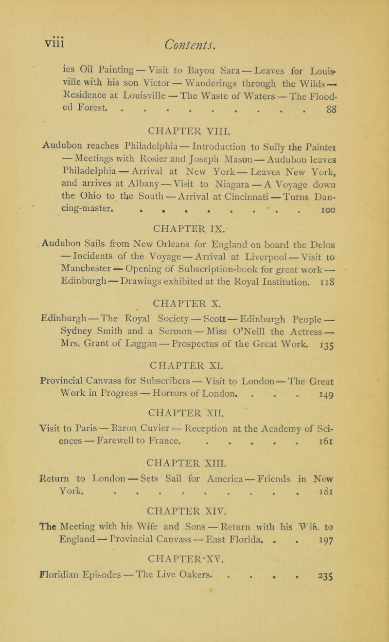 ies Oil Painting—Visit to Bayou Sara — Leaves for Louis* ville wi'.h his son Victor — Wanderings through tlie Wilds—• Kesidence at Louisville — The Waste of Waters — The Flood- ed Forest. gg CFIAPTER VIII. Audubon reaches Philadelphia — Introduction to Sully the Painter — Meetings with Rosier and Joseph Mason — Audubon leaves Philadelphia — Arrival at New York — Leaves New York, and arrives at Albany — Visit to Niagara — A Voyage down the Ohio to the South — Arrival at Cincinnati — Turns Dan- cing-master • . , 100 CHAPTER IX. Audubon Sails from New Orleans for England on board the Delos — Incidents of the Voyage — Arrival at Liverpool — Visit to Manchester — Opening of Subscription-book for great work—• Edinburgh—Drawings exhibited at the Royal Institution. Ii8 CHAPTER X. Edinburgh — The Royal Society — Scott — Edinburgh People — Sydney Smith and a Sermon — Miss O’Neill the Actress — Mrs. Grant of Laggan — Prospectus of the Great Work. 135 CHAPTER XI. Provincial Canvass for Subscribers— Visit to London — The Great Work in Progress — Horrors of London. . . . 149 CHAPTER XII. Visit to Paris — Baron Cuvier— Reception at the Academy of Sci- ences— Farewell to France. i6l CHAPTER XIII. Return to London — Sets Sail for America — Friends in New York. iSi CHAPTER XIV. The Meeting with his Wife and Sons — Return with his WiR. to England — Provincial Canvass — East Florida. . . 197 CHAPTER-XV. Floridian Episodes — The Live Oakers. 23s