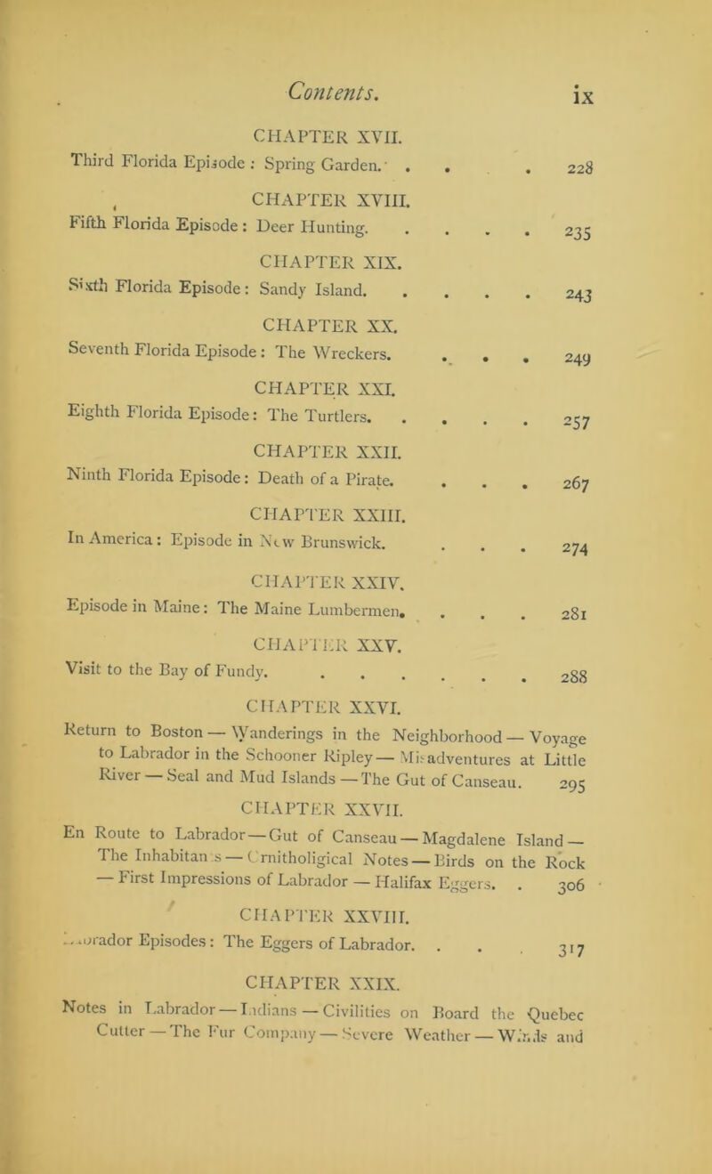 CHAPTER XVII. Third Florida Episode ; Spring Garden.' . . 228 , CHAPTER XVIII. Fifth Florida Episode : Deer Hunting. 235 CHAPTER XIX. xlli Florida Episode : Sandy Island. 243 CHAPTER XX. Seventh Florida Episode: The Wreckers. . , . 249 CHAPTER XXL Eighth Florida Episode: The Turtlers. 257 CHAPTER XXII. Ninth Florida Episode: Death of a Pirate. . 267 CHAPTER XXIII. In America: Episode in Ntvv'Brunswick. 274 CHAPTER XXIV. Episode in Maine: The Maine Lumbermen, . . 281 CHAPli-R XXV. Visit to the Bay of Fundv. 00 CO • CHAPTER XXVI. Return to Boston — \Vanderings in the Neighborhood — Voyage to Labrador in the Schooner Ripley— Mi^ adventures at Little I'tiver — Seal and Mud Islands — The Gut of Canseau. 295 CHAPTER XXVII. En Route to Labrador—Gut of Canseau —Magdalene Island — The Inhabitan s Crnitholigical Notes — Birds on the Rock — First Impressions of Labrador — Halifax Eggers. . 306 CHAPTER XXVIll. L.orador Episodes: The Eggers of Labrador. . . 317 CPIAPTER XXIX. Notes in Labrador —I.idians — Civilities on Board the Quebec Cutter—The Fur Company — Severe Weather — W.V..1s and