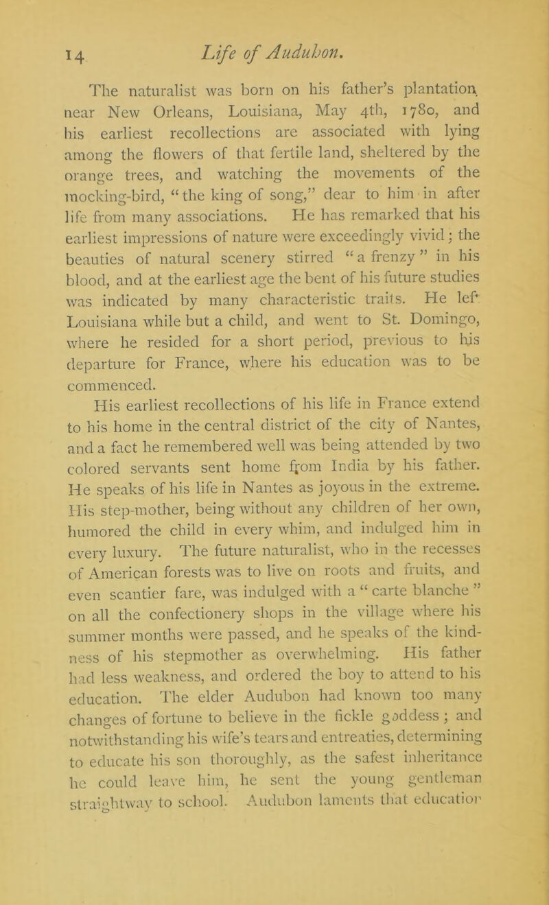 The naturalist was born on his father’s plantation near New Orleans, Louisiana, May 4th, 1780, and his earliest recollections are associated with lying among the flowers of that fertile land, sheltered by the orange trees, and watching the movements of the mocking-bird, “ the king of song,” clear to him ■ in after life from many associations. He has remarked that his earliest impressions of nature were exceedingly vivid; the beauties of natural scenery stirred “ a frenzy ” in his blood, and at the earliest age the bent of his future studies was indicated by many characteristic trails. He lef* Louisiana while but a child, and went to St. Domingo, where he resided for a short period, previous to Ifls departure for France, where his education was to be commenced. His earliest recollections of his life in France extend to his home in the central district of the city of Nantes, and a fact he remembered well was being attended by two colored servants sent home fl'om India by his flrther. He speaks of his life in Nantes as joyous in the extreme. His step-mother, being without any children of her own, humored the child in every whim, and indulged him in cveiy luxuiy. The future naturalist, who in the recesses of American forests was to live on roots and fruits, and even scantier fare, was indulged with a “ carte blanche ” on all the confectionery shops in the village where his summer months were passed, and he speaks of the kind- ness of his stepmother as overwhelming. His father had less weakness, and ordered the boy to attend to his education. The elder Audubon had known too many changes of fortune to believe in the fickle gaddess; and notwithstanding his wife’s tears and entreaties, determining to educate his son thoroughly, as the safest inheritance he could leave him, he sent the young gentleman straightway to school. Audubon laments that education