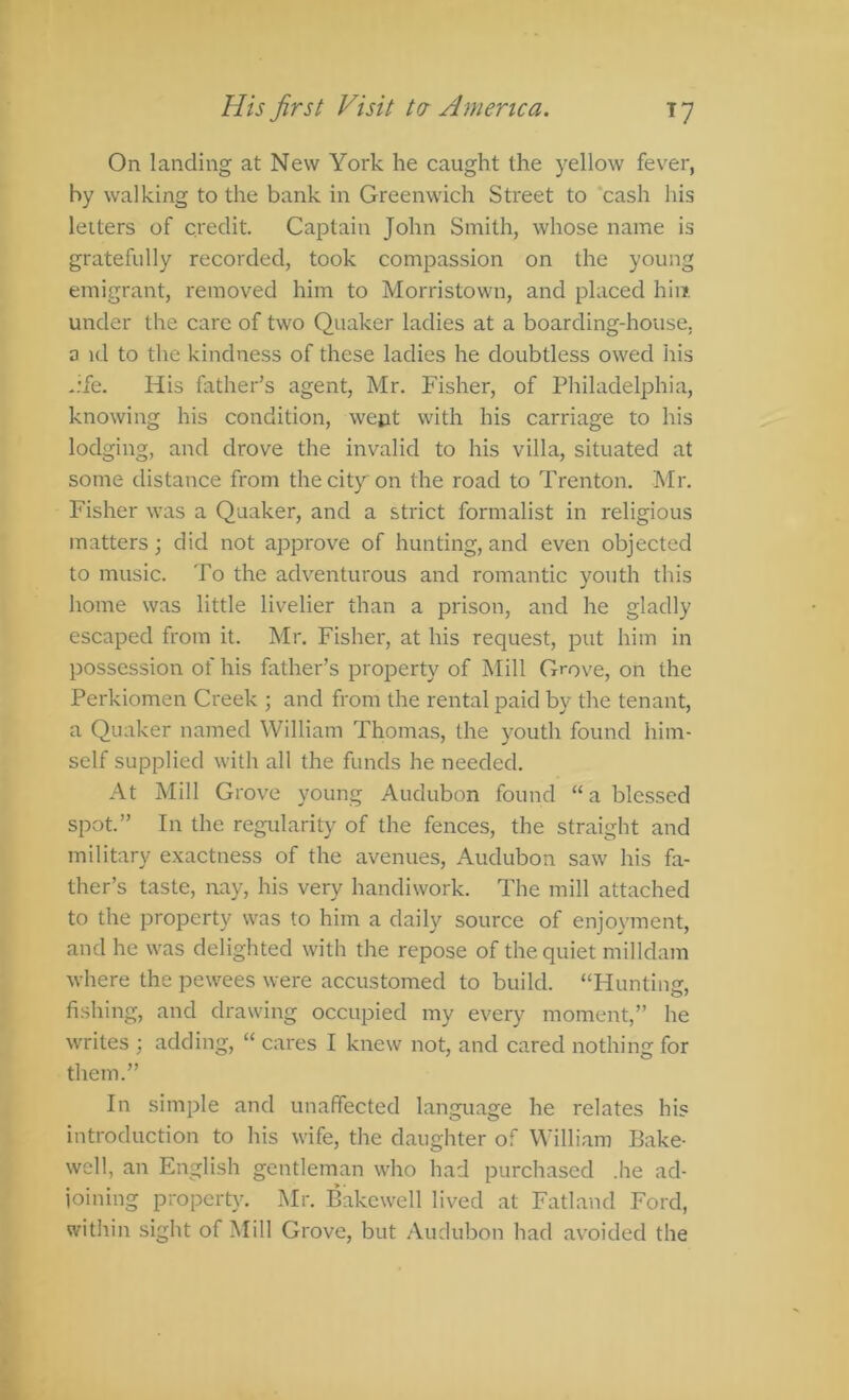 His first Visit ta America. ly On landing at New York he caught the yellow fever, by walking to the bank in Greenwich Street to 'cash his letters of credit. Captain John Smith, whose name is gratefully recorded, took compassion on the young emigrant, removed him to Morristown, and placed hiii under the care of two Quaker ladies at a boarding-house, a id to the kindness of these ladies he doubtless owed itis -ife. His father’s agent, Mr. Fisher, of Philadelphia, knowing his condition, went with his carriage to his lodging, and drove the invalid to his villa, situated at some distance from the city on the road to Trenton. Mr. Fisher was a Quaker, and a strict formalist in religious matters; did not approve of hunting, and even objected to music. To the adventurous and romantic youth this home was little livelier than a prison, and he gladly escaped from it. Mr. Fisher, at his request, put him in possession of his hither’s property of Mill Grove, on the Perkiomen Creek ; and from the rental paid by the tenant, a Quaker named William Thomas, the youth found him- self supplied with all the funds he needed. At Mill Grove young Audubon found “ a blessed spot.” In the regularity of the fences, the straight and military exactness of the avenues, Audubon saw his fa- ther’s taste, nay, his very handiwork. The mill attached to the property was to him a daily source of enjoyment, and he was delighted with the repose of the quiet milldam where the pewees were accustomed to build. “Hunting, fishing, and drawing occupied my every moment,” he writes ; adding, “ cares I knew not, and cared nothing for them.” In simple and unaffected language he relates his introduction to his wife, the daughter of William Bake- well, an English gentleman who had purchased .he ad- joining property. Mr. Bakewell lived at Fatland Ford, within sight of Mill Grove, but Audubon had avoided the