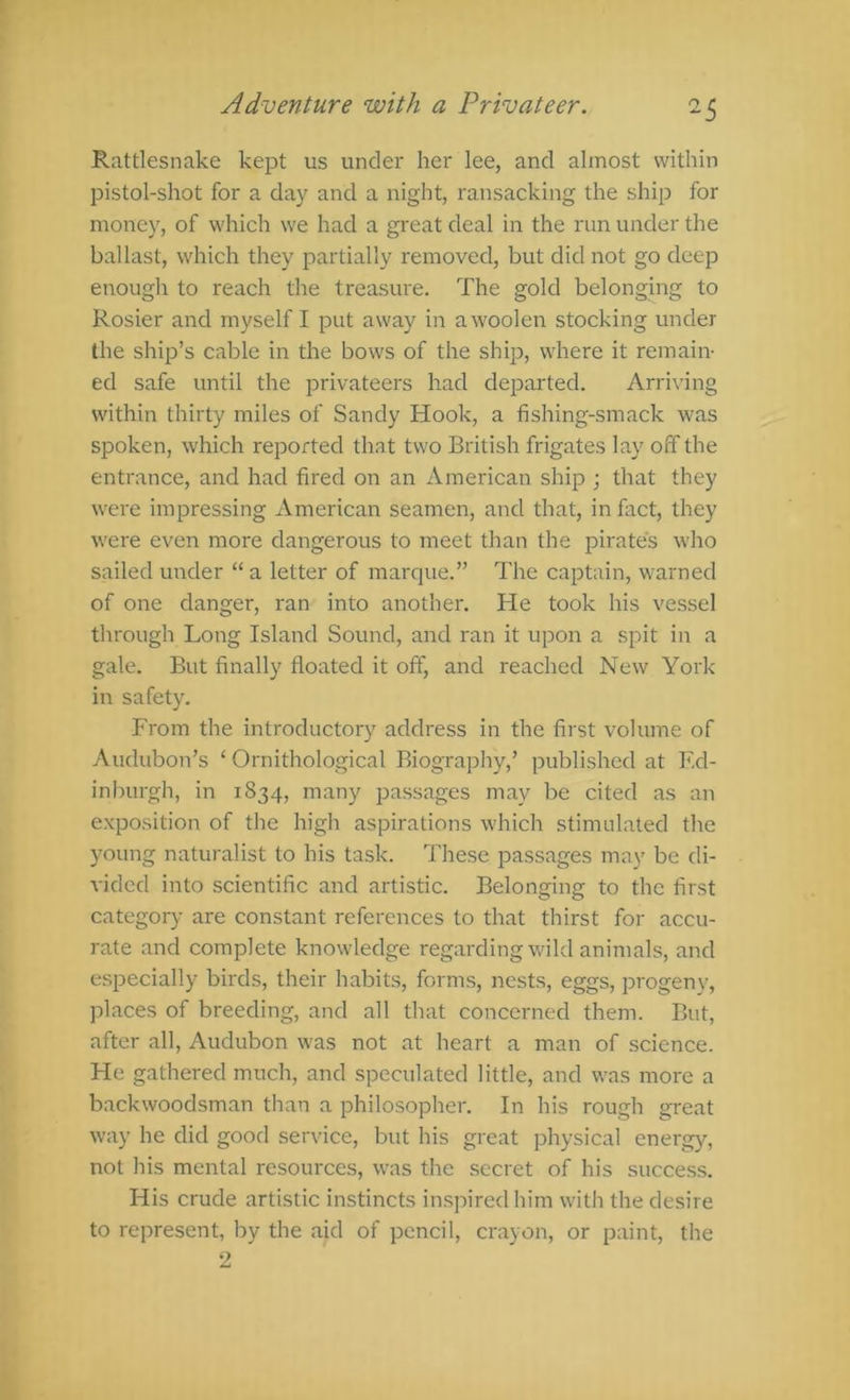 Rattlesnake kept us under her lee, and almost within pistol-shot for a day and a night, ransacking the ship for money, of which we had a great deal in the run under the ballast, which they partially removed, but did not go deep enough to reach the treasure. The gold belonging to Rosier and myself I put away in a woolen stocking under the ship’s cable in the bows of the ship, where it remain- ed safe until the privateers had departed. Arriving within thirty miles of Sandy Hook, a fishing-smack was spoken, which reported that two British frigates lay off the entrance, and had fired on an American ship ; that they were impressing American seamen, and that, in fact, they were even more dangerous to meet than the pirates who sailed under “ a letter of marque.” The captain, warned of one danger, ran into another. He took his vessel through Long Island Sound, and ran it upon a spit in a gale. But finally floated it off, and reached New York in safety. From the introductory address in the first volume of Audubon’s ‘ Ornithological Biography,’ published at Ed- inburgh, in 1834, many passages may be cited as an e.xposition of the high aspirations which stimulated the young naturalist to his task. These passages may be di- vided into scientific and artistic. Belonging to the first category are constant references to that thirst for accu- rate and complete knowledge regarding wild animals, and especially birds, their habits, forms, nests, eggs, progeny, places of breeding, and all that concerned them. But, after all, Audubon was not at heart a man of science. He gathered much, and speculated little, and was more a backwoodsman than a philosopher. In his rough great way he did good service, but his great physical energy, not his mental resources, was the secret of his success. His crude artistic instincts inspired him with the desire to represent, by the aid of pencil, crayon, or paint, the 2
