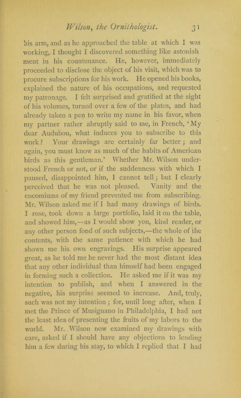 his arm, and as he approached the table at which I was working, I thought I discovered something like astonish ment in his countenance. He, however, immediately proceeded to disclose the object of his visit, which was to procure subscriptions for his work. He opened his books, explained the nature of his occupations, and requested my patronage. I felt surprised and gratified at the sight of his volumes, turned over a few of the plates, and had already taken a pen to write my name in his favor, when my partner rather abruptly said to me, in French, ‘ My dear Audubon, what induces you to subscribe to this work ? Your drawings are certainly far better; and ae:ain, vou must know as much of the habits of American birds as this gentleman.’ Whether Mr. Wilson under- stood French or not, or if the suddenness with which I paused, disappointed him, I cannot tell; but I clearly perceived that he v;as not pleased. Vanity and the encomiums of my friend prevented me from subscribing. Mr. Wilson asked me if I had many drawings of birds. I rose, took down a large portfolio, laid it on the table, and showed him,—as I would show you, kind reader, or any other person fond of such subjects,—the whole of the contents, with the same patience with which he had shown me his own engravings. His surprise appeared great, as he told me he never had the most distant idea that any other individual than himself had been engaged in forming such a collection. He asked me if it was my intention to publish, and when I answered in the negative, his surprise seemed to increase. And, truly, such was not my intention ; for, until long after, when I met the Prince of Musignano in Philadelphia, I had not the least idea of presenting the fruits of my labors to the world. Mr. Wilson now examined my drawings with care, asked if I should have any objections to lending him a few during his stay, to which I replied that I had