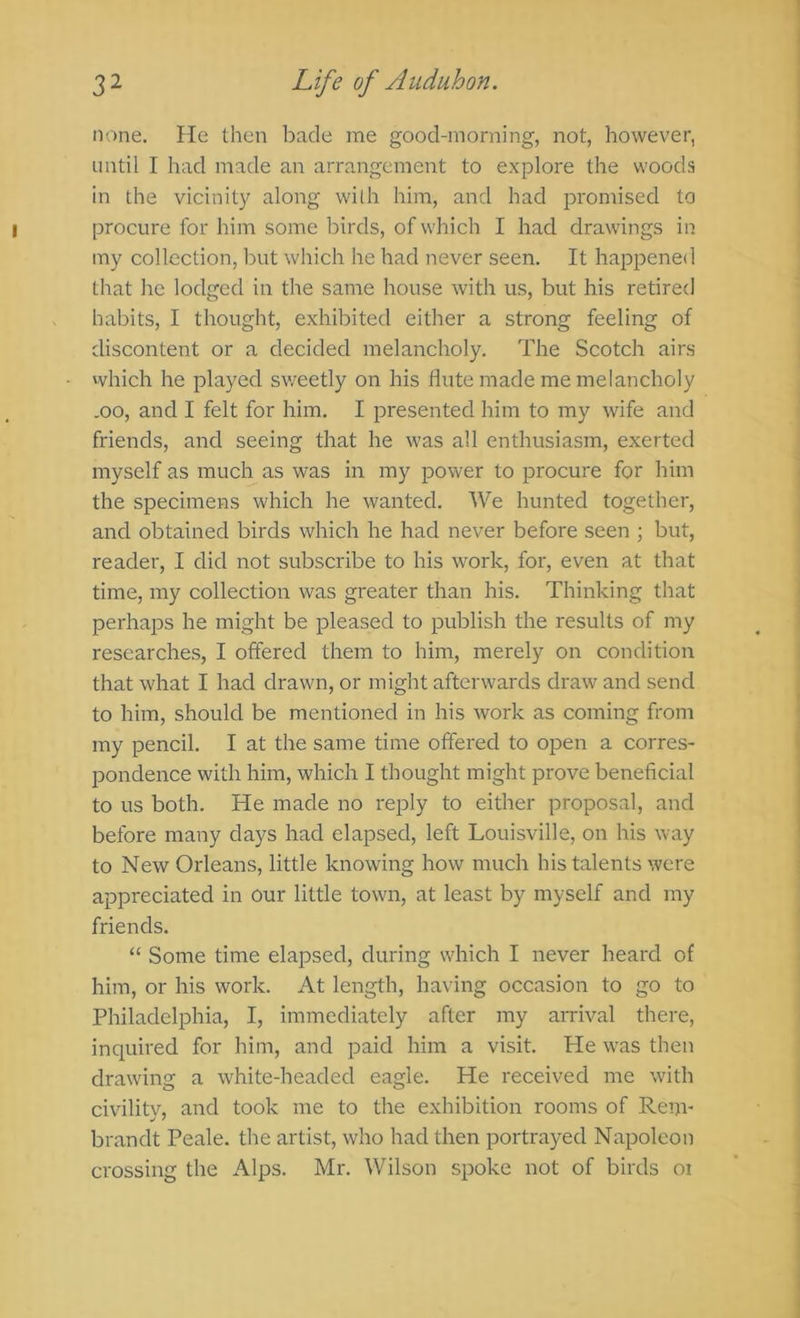 none. He then bade me good-morning, not, however, until I had made an arrangement to explore the woods in the vicinity along wilh him, and had promised to procure for him some birds, of which I had drawings in my collection, but which he had never seen. It happened that he lodged in the same house with us, but his retired habits, I thought, exhibited either a strong feeling of discontent or a decided melancholy. The Scotch airs which he played sweetly on his flute made me melancholy .00, and I felt for him. I presented him to my wife and friends, and seeing that he was all enthusiasm, exerted myself as much as was in my power to procure for him the specimens which he wanted. We hunted together, and obtained birds which he had never before seen ; but, reader, I did not subscribe to his work, for, even at that time, my collection was greater than his. Thinking that perhaps he might be pleased to publish the results of my researches, I offered them to him, merely on condition that what I had drawn, or might afterwards draw and send to him, should be mentioned in his work as coming from my pencil. I at the same time offered to open a corres- pondence with him, which I thought might prove beneficial to us both. He made no reply to either proposal, and before many days had elapsed, left Louisville, on his way to New Orleans, little knowing how much his talents were appreciated in Our little town, at least by myself and my friends. “ Some time elapsed, during which I never heard of him, or his work. At length, having occasion to go to Philadelphia, I, immediately after my arrival there, inquired for him, and paid him a visit. He was then drawing a white-headed eagle. He received me with civilitv, and took me to the exhibition rooms of Rem- brandt Peale. the artist, who had then portrayed Napoleon crossing the Alps. Mr. Wilson spoke not of birds oi