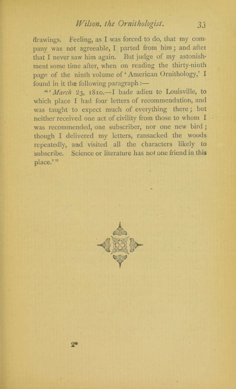 clrawings. Feeling, as I was forced to do, that my com- pany was not agreeable, I parted from him ; and after that I never saw him again. But judge of my astonish- ment some time after, when on reading the thirty-ninth page of the ninth volume of ‘ American Ornithology,’ I found in it the following paragraph :— March 23, 1810.—I bade adieu to Louisville, to which place I had four letters of recommendation, and was taught to expect much of everything there; but neither received one act of civility from those to whom I was recommended, one subscriber, nor one new bird ; though I delivered my letters, ransacked the woods repeatedly, and visited all the characters likely to subscribe. Science or literature has not one friend in this place.’ ” 2*