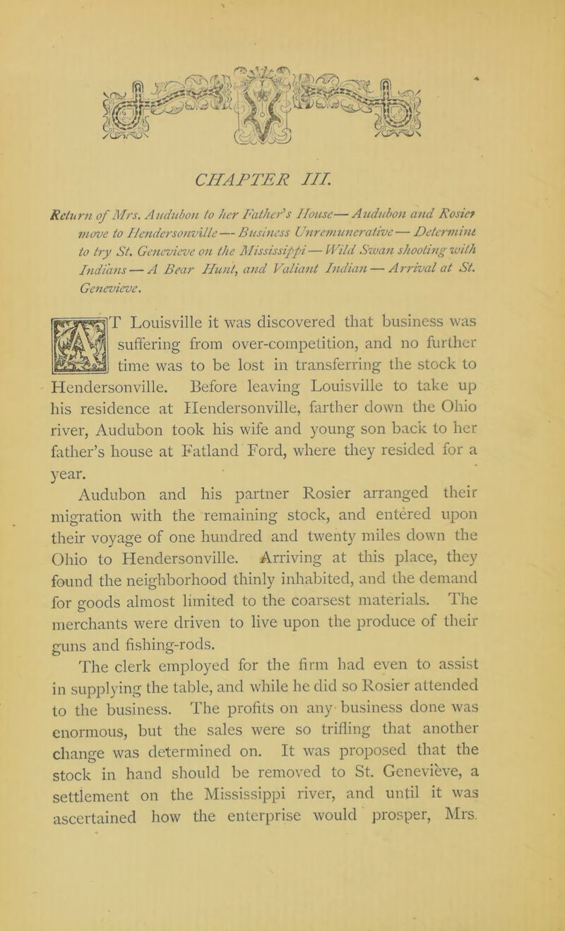 CHAPTER III. Rdurn of Mrs. Aiidubo)i to her Father''s House—Audubon and Rosief move to IJendersonville — Business Unremunerative — Determini to try St. Genevieve on the Mississippi — Wild Siua7t shooting with Indians — A Bear Hunt, and Valiant Indian — Arrival at St. Genevieve. T Louisville it was discovered that business was suffering from over-competition, and no further time was to be lost in transferring the stock to Hendersonville. Before leaving Louisville to take up his residence at Hendersonville, farther down the Ohio river, Audubon took his wife and young son back to her father’s house at Fatland Ford, where they resided for a year. Audubon and his partner Rosier arranged their migration with the remaining stock, and entered upon their voyage of one hundred and twenty miles down the Ohio to Hendersonville. Arriving at this place, they found the neighborhood thinly inhabited, and the demand for goods almost limited to the coarsest materials. The merchants were driven to live upon the produce of their guns and fishing-rods. The clerk employed for the firm had even to assist in supplying the table, and while he did so Rosier attended to the business. The profits on any business done was enormous, but the sales were so trifling that another change was determined on. It was proposed that the stock in hand should be removed to St. Genevieve, a settlement on the Mississippi river, and until it was ascertained how the enterprise would prosper, Mrs.