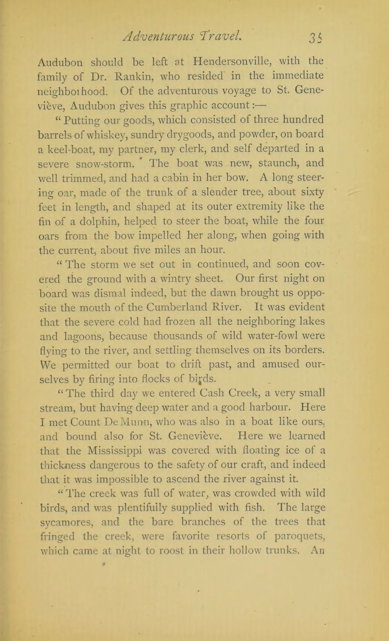 Audubon should be left at Hendersonville, with the family of Dr. Rankin, who resided in the immediate neighboihood. Of the adventurous voyage to St. Gene- vihve, Audubon gives this graphic account:— “ Putting our goods, which consisted of three hundred barrels of whiskey, sundr)' drygoods, and powder, on board a keel-boat, my partner, my clerk, and self departed in a severe snow-storm. ’ The boat was new, staunch, and well trimmed, and had a cabin in her bow. A long steer- ing oar, made of the trunk of a slender tree, about sixty feet in length, and shaped at its outer extremity like the fin of a dolphin, helped to steer the boat, while the four oars from the bow impelled her along, when going with the current, about five miles an hour. “ The storm we set out in continued, and soon cov- ered the ground with a wintry sheet. Our first night on board was dismal indeed, but the dawn brought us oppo- site the mouth of the Cumberland River. It was evident that the severe cold had frozen all the neighboring lakes and lagoons, because thousands of wild water-fowl were flying to the river, and settling themselves on its borders. We permitted our boat to drift past, and amused our- selves by firing into flocks of bij'ds. “ The third day we entered Cash Creek, a very small stream, but having deep water and a good harbour. Here I met Count De Munn, who was also in a boat like ours, and bound also for St. Genevieve. Here we learned that the Mississippi was covered with floating ice of a tliickness dangerous to the safety of our craft, and indeed that it was impossible to ascend the river against it. “ The creek was full of water, was crowded with wild birds, and was plentifully supplied with fish. The large sycamores, and the bare branches of the trees that fringed the creek, were favorite resorts of paroquets, which came at night to roost in their hollow trunks. An