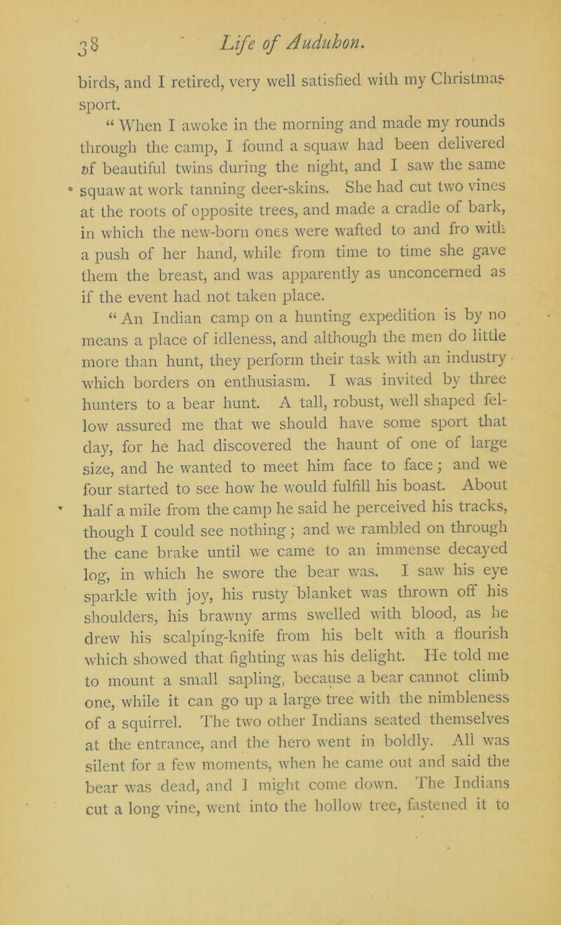 birds, and I retired, very well satisfied with my Christmas- sport. “ When I awoke in the morning and made my rounds through the camp, I found a squaw had been delivered of beautiful twins during the night, and I saw the same • squaw at work tanning deer-skins. She had cut two vines at the roots of opposite trees, and made a cradle of bark, in which the new-born ones were wafted to and fro witl; a push of her hand, while from time to time she gave them the breast, and was apparently as unconcerned as if the event had not taken place. “ An Indian camp on a hunting expedition is by no means a place of idleness, and although the men do little more than hunt, they perform their task with an industry which borders on enthusiasm. I was invited by three hunters to a bear hunt. A tall, robust, well shaped fel- low assured me that we should have some sport that day, for he had discovered the haunt of one of large size, and he wanted to meet him face to face; and we four started to see how he would fulfill his boast. About half a mile from the camp he said he perceived his tracks, though I could see nothing; and we rambled on through the cane brake until we came to an immense decayed log, in which he swore the bear was. I saw his eye sparkle with joy, his rusty blanket was thrown off his shoulders, his brawny arms swelled with blood, as he drew his scalping-knife from his belt with a flourish which showed that fighting was his delight. He told me to mount a small sapling, because a bear cannot climb one, while it can go up a large- tree with tlie nimbleness of a squirrel. The two other Indians seated themselves at the entrance, and the hero went in boldly. All was silent for a few moments, wlien he came out and said the bear was dead, and 1 might come down. The Indians cut a long vine, went into the hollow tree, fastened it to