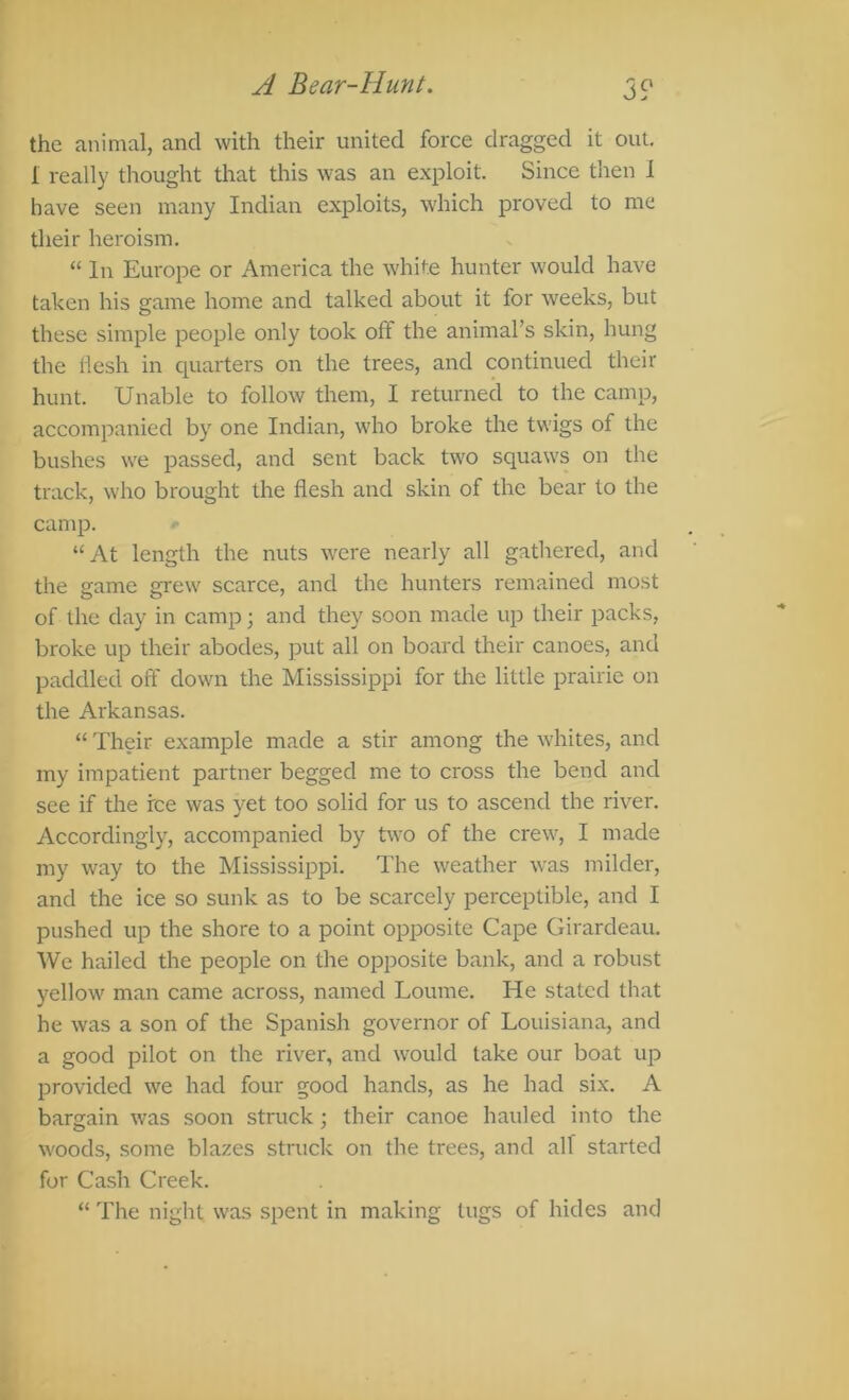 A Bear-Hunt. 3 S' the animal, and with their united force dragged it out. I really thought that this was an exploit. Since then I have seen many Indian exploits, which proved to me their heroism, “ In Europe or America the white hunter would have taken his game home and talked about it for weeks, but these simple people only took off the animal’s skin, hung the llesh in quarters on the trees, and continued their hunt. Unable to follow them, I returned to the camp, accompanied by one Indian, who broke the twigs of the bushes we passed, and sent back two squaws on the track, who brought the flesh and skin of the bear to the camp. “At length the nuts w'ere nearly all gathered, and the game grew scarce, and the hunters remained most of the day in camp; and they soon made up their packs, broke up their abodes, put all on board their canoes, and paddled oft' down the Mississippi for the little prairie on the Arkansas. “ Their example made a stir among the whites, and my impatient partner begged me to cross the bend and see if the fee was yet too solid for us to ascend the river. Accordingly, accompanied by tvvo of the crew, I made my way to the Mississippi. The weather was milder, and the ice so sunk as to be scarcely perceptible, and I pushed up the shore to a point opposite Cape Girardeau. We hailed the people on the opposite bank, and a robust yellow man came across, named Loume. He stated that he was a son of the Spanish governor of Louisiana, and a good pilot on the river, and would take our boat up provided we had four good hands, as he had six. A bargain was soon struck; their canoe hauled into the woods, some blazes struck on the trees, and alf started for Cash Creek. “ The night was spent in making tugs of hides and