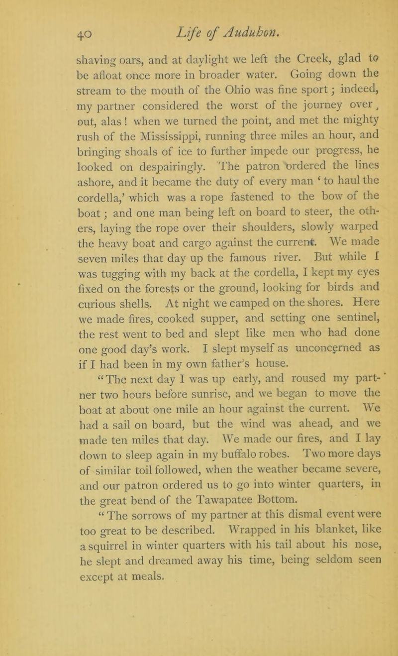 shaving oars, and at daylight we left the Creek, glad to be afloat once more in broader water. Going down the stream to the mouth of the Ohio was fine sport; indeed, my partner considered the worst of the journey over ^ out, alas! when we turned the point, and met the mighty rush of the Mississippi, running three miles an hour, and bringing shoals of ice to further impede our progress, he looked on despairingly. The patron ordered the lines ashore, and it became the duty of every man ‘ to haul the Cordelia,’ which was a rope fastened to the bow of the boat; and one man being left on board to steer, the oth- ers, laying the rope over their shoulders, slowly warped the heavy boat and cargo against the current. We made seven miles that day up the famous river. But while L was tugging with my back at the cordella, I kept my eyes fixed on the forests or the ground, looking for birds and curious shells. At night we camped on the shores. Here we made fires, cooked supper, and setting one sentinel, the rest went to bed and slept like men who had done one good day’s work. I slept myself as unconcerned as if I had been in my own father's house. “ The next day I was up early, and roused my part-' ner two hours before sunrise, and we began to move the boat at about one mile an hour against the current. We had a sail on board, but the v;ind was ahead, and we made ten miles that day. We made our fires, and I lay down to sleep again in my buffalo robes. Two more days of similar toil followed, when the weather became severe, and our patron ordered us to go into winter quarters, in the great bend of the Tawapatee Bottom. “ The sorrows of my partner at this dismal event were too great to be described. Wrapped in his blanket, like a squirrel in winter quarters with his tail about his nose, he slept and dreamed away his time, being seldom seen except at meals.