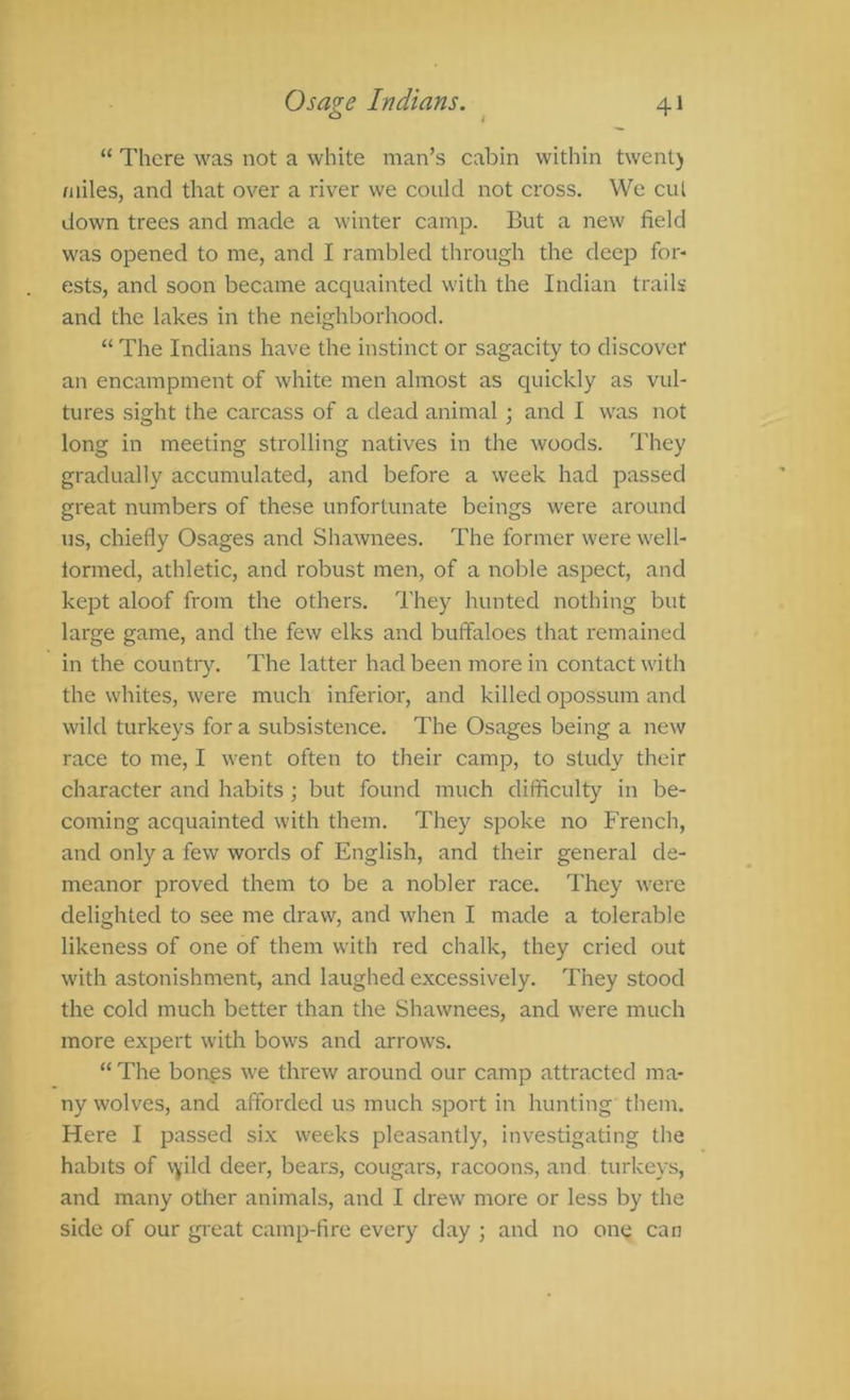 “ There was not a white man’s cabin within twenl) miles, and that over a river we could not cross. Wc cut down trees and made a winter camp. But a new field was opened to me, and I rambled through the deep for- ests, and soon became acquainted with the Indian trails and the lakes in the neighborhood. “ The Indians have the instinct or sagacity to discover an encampment of white men almost as quickly as vul- tures sight the carcass of a dead animal ; and I was not long in meeting strolling natives in the woods. They gradually accumulated, and before a week had passed great numbers of these unfortunate beings were around us, chiefly Osages and Shawnees. The former were well- lornied, athletic, and robust men, of a noble aspect, and kept aloof from the others. They hunted nothing but large game, and the few elks and buffaloes that remained in the country. The latter had been more in contact with the whites, were much inferior, and killed opossum and wild turkeys for a subsistence. The Osages being a new race to me, I went often to their camp, to study their character and habits; but found much difficulty in be- coming acquainted with them. They spoke no French, and only a few words of English, and their general de- meanor proved them to be a nobler race. They were delighted to see me draw, and when I made a tolerable likeness of one of them with red chalk, they cried out with astonishment, and laughed excessively. They stood the cold much better than the Shawnees, and were much more expert with bows and arrows. “ The bongs we threw around our camp attracted ma- ny wolves, and afforded us much sport in hunting them. Here I passed six weeks pleasantly, investigating the habits of vyild deer, bears, cougars, racoons, and turkeys, and many other animals, and I drew more or less by the side of our great camp-fire every day ; and no one can