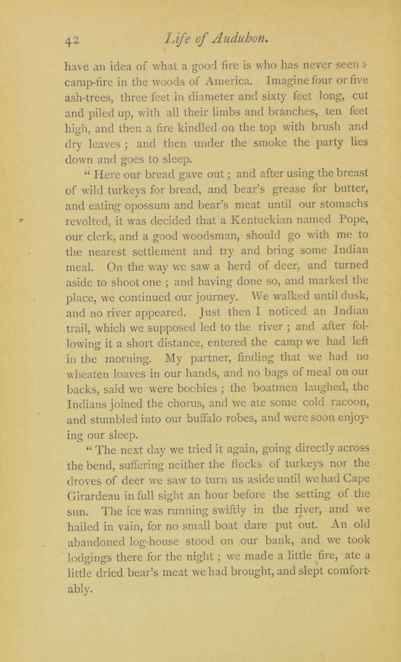 have an idea of what a good fire is who has never seen f camp-fire in the woods of America. Imagine four or five ash-trees, three feet in diameter and sixty feet long, cut and piled up, witli all their limbs and branches, ten feet high, and then a fire kindled on the top with brush and dry leaves ; and then under the smoke the party lies down and goes to sleep. “ Here our bread gave out; and after using the breast of wild turkeys for bread, and, bear’s grease for butter, and eating opossum and bear’s meat until our stomachs revolted, it was decided that a Kentuckian named Pope, our clerk, and a good woodsman, should go with me to the nearest settlement and try and bring some Indian meal. On the way we saw a herd of deer, and turned aside to shoot one ; and having done so, and marked the place, we continued our journey. We walked until dusk, and no river appeared. Just then I noticed an Indian trail, which we supposed led to the river ; and after fol- lowing it a short distance, entered the camp we had left in the morning. My partner, finding that we had no wheaten loaves in our hands, and no bags of meal on our backs, said we were boobies ; the boatmen laughed, the Indians joined the chorus, and we ate some cold racoon, and stumbled into our buffalo robes, and were soon enjoy- ing our sleep. “ The next day we tried it again, going directly across the bend, suffering neither the flocks of turkeys nor the droves of deer we saw to turn us aside until we had Cape Girardeau in full sight an hour before the setting of the sun. The ice was running swiftly in the river, and we hailed in vain, for no small boat dare put out. An old abandoned log-house stood on our bank, and we took lodgings there for the night; we made a little fire, ate a little dried bear’s meat we had brought, and slept comfort- ably.