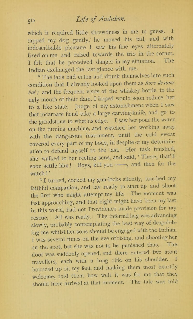 which it required little shrewdness in me to guess. I tapped my dog gently, he moved his tail, and with indescribable pleasure I saw his fine eyes alternately fixed on me and raised towards the trio in the corner. I felt that he perceived danger in my situation. The Indian exchanged the last glance with me. “ The lads had eaten and drunk themselves into such condition that I already looked upon them as /wrs deco7n- bat; and the frequent visits of the whiskey bottle to the ugly mouth of their dam, I hoped would soon i educe her to a like state. Judge of my astonishment when I saw that incarnate fiend take a large carving-knife, and go to the grindstone to whet its edge. I saw her pour the water on the turning machine, and watched her working away with the dangerous instrument, until the cold sweat covered every part of my body, in despite of my determin- ation to defend myself to the last. Her task finished, she walked to her reeling sons, and said, ‘ There, that 11 soon settle him! Boys, kill yon , and then for the watch! ’ “ I turned, cocked my gun-locks silently, touched my faithful companion, and lay ready to start up and shoot the first who might attempt my life. The moment was fast approaching, and that night might have been my last in this world, had not Providence made provision for my rescue. All was ready. The infernal hag was advancing slowly, probably contemplating the best way of despatch- ing me whilst her sons should be engaged with the Indian. I was several times on the eve of rising, and shooting her on the spot, but she was not to be punished thus. The door was suddenly opened, and there entered two stout travellers, each with a long rifle on his shoulder. I bounced up on my feet, and making them most heartily welcome, told them how well it was for me that they should have arrived at that moment. I'he tale was told
