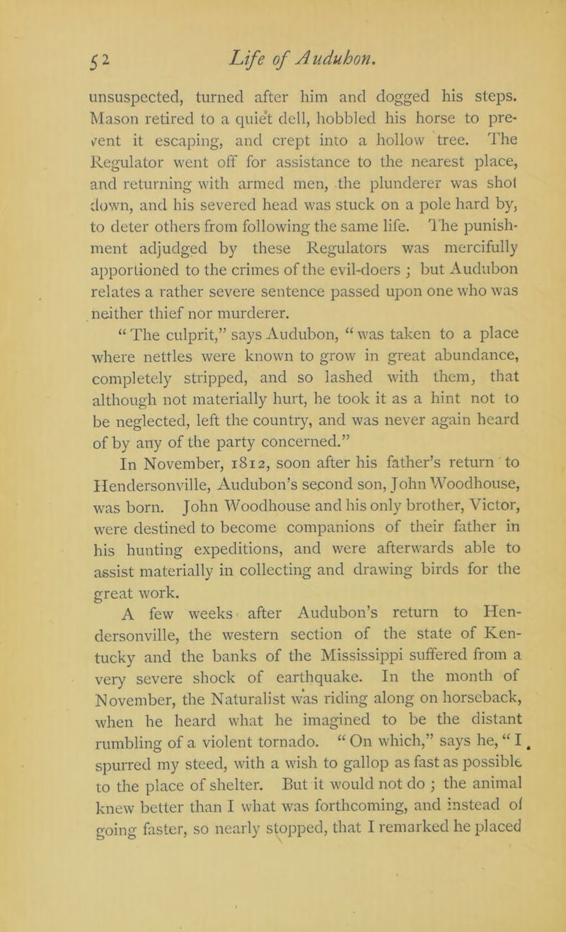 unsuspected, turned after him and dogged his steps. Mason retired to a quie't dell, hobbled his horse to pre* v^ent it escaping, and crept into a hollow tree. The Regulator went off for assistance to the nearest place, and returning with armed men, the plunderer was shot down, and his severed head was stuck on a pole hard by, to deter others from following the same life. The punish- ment adjudged by these Regulators was mercifully apportioned to the crimes of the evil-doers ; but Audubon relates a rather severe sentence j^assed upon one who was neither thief nor murderer. “ The culprit,” says Audubon, “ was taken to a place where nettles were known to grow in great abundance, completely stripped, and so lashed with them, that although not materially hurt, he took it as a hint not to be neglected, left the country, and was never again heard of by any of the party concerned.” In November, 1812, soon after his father’s return to Hendersonville, Audubon’s second son, John Woodhouse, was born. John Woodhouse and his only brother, Victor, were destined to become companions of their fother in his hunting expeditions, and were afterwards able to assist materially in collecting and drawing birds for the great work. A few weeks •• after Audubon’s return to Hen- dersonville, the western section of the state of Ken- tucky and the banks of the Mississippi suffered from a very severe shock of earthquake. In the month of November, the Naturalist was riding along on horseback, when he heard what he imagined to be the distant rumbling of a violent tornado. “ On which,” says he, “ I. spurred my steed, with a wish to gallop as fast as possible to the place of shelter. But it would not do ; the animal knew better than I what was forthcoming, and instead of going faster, so nearly stopped, that I remarked he placed