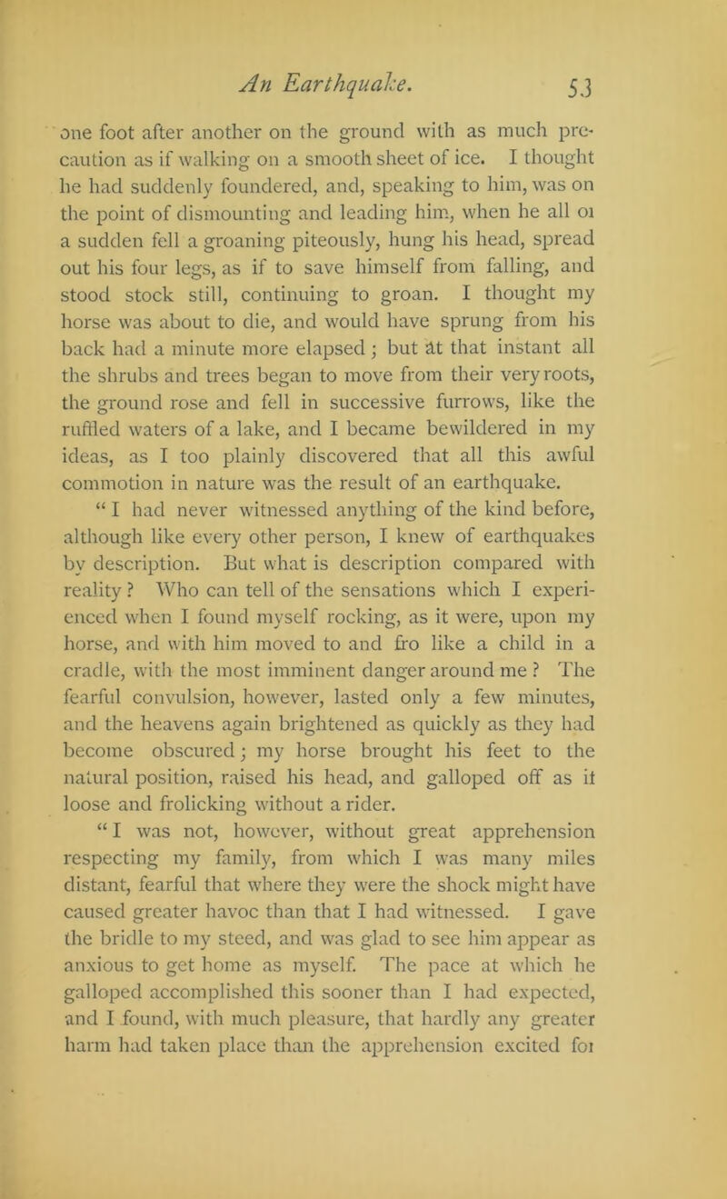 one foot after another on the ground with as much pre- caution as if walking on a smooth sheet of ice. I thought he had suddenly foundered, and, speaking to him, was on the point of dismounting and leading him, when he all oi a sudden fell a groaning piteously, hung his head, spread out his four legs, as if to save himself from falling, and stood stock still, continuing to groan. I thought my horse was about to die, and would have sprung from his back had a minute more elapsed; but at that instant all the shrubs and trees began to move from their very roots, the ground rose and fell in successive furrows, like the ruftled waters of a lake, and I became bewildered in my ideas, as I too plainly discovered that all this awful commotion in nature was the result of an earthquake. “ I had never witnessed anything of the kind before, although like every other person, I knew of earthquakes by description. But what is description compared with reality ? Who can tell of the sensations which I experi- enced when I found myself rocking, as it were, upon my horse, and with him moved to and fro like a child in a cradle, with the most imminent danger around me ? The fearful convulsion, however, lasted only a few minutes, and the heavens again brightened as quickly as they had become obscured; my horse bi'ought his feet to the natural position, raised his head, and galloped off as it loose and frolicking without a rider. “ I was not, however, without great apprehension respecting my family, from which I was many miles distant, fearful that where they were the shock might have caused greater havoc than that I had witnessed. I gave the bridle to my steed, and was glad to see him appear as anxious to get home as myself. The pace at which he galloped accomplished this sooner than I had expected, and I found, with much pleasure, that hardly any greater harm had taken place than the apprehension excited foi