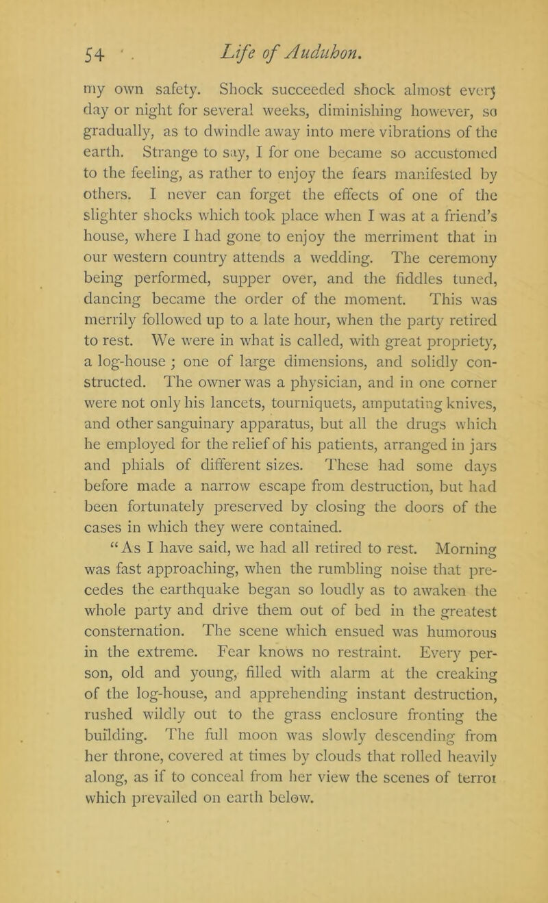 my own safety. Shock succeeded shock almost ever3 day or night for several weeks, diminishing however, so gradually, as to dwindle away into mere vibrations of the earth. Strange to say, I for one became so accustomed to the feeling, as rather to enjoy the fears manifested by others, I never can forget the effects of one of the slighter shocks which took place when I was at a friend’s house, where I had gone to enjoy the merriment that in our western country attends a wedding. The ceremony being performed, su^Dper over, and the fiddles tuned, dancing became the order of the moment. This was merrily followed up to a late hour, when the party retired to rest. We were in what is called, with great propriety, a log-house ; one of large dimensions, and solidly con- structed. The owner was a physician, and in one corner were not only his lancets, tourniquets, amputating knives, and other sanguinary apparatus, but all the drugs which he employed for the relief of his patients, arranged in jars and phials of different sizes. These had some days before made a narrow escape from destruction, but had been fortunately preserved by closing the doors of the cases in which they were contained. “As I have said, we had all retii'ed to rest. Mornin was fast approaching, when the rumbling noise that pre- cedes the earthquake began so loudly as to awaken the whole party and drive them out of bed in the greatest consternation. The scene which ensued was humorous in the extreme. Fear knows no restraint. Every per- son, old and young, filled with alarm at the creaking of the log-house, and apprehending instant destruction, rushed wildly out to the grass enclosure fronting the building. The full moon was slowly descending from her throne, covered at times by clouds that rolled heavily along, as if to conceal from her view the scenes of terror which prevailed on earth below.