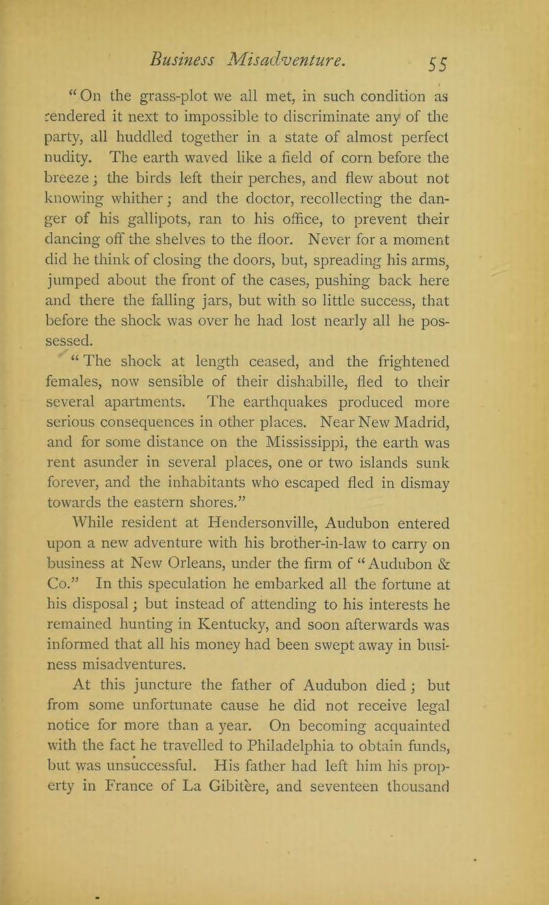 “ On the grass-plot we all met, in such condition as rendered it next to imjDOSsible to discriminate any of the party, all huddled together in a state of almost perfect nudity. The earth waved like a field of corn before the breeze; the birds left their perches, and flew about not knowing whither; and the doctor, recollecting the dan- ger of his gallipots, ran to his office, to prevent tlieir dancing off the shelves to the floor. Never for a moment did he think of closing the doors, but, spreading his armSj jumped about the front of the cases, pushing back here and there the falling jars, but with so little success, that before the shock was over he had lost nearly all he pos- sessed. “ The shock at length ceased, and the frightened females, now sensible of their dishabille, fled to their several apartments. The earthquakes produced more serious consequences in otlier places. Near New Madrid, and for some distance on the Mississippi, the earth was rent asunder in several places, one or two islands sunk forever, and the inhabitants who escaped fled in dismay towards the eastern shores.” While resident at Hendersonville, Audubon entered upon a new adventure with his brother-in-law to carry on business at New Orleans, under the firm of “Audubon & Co.” In this speculation he embarked all the fortune at his disposal; but instead of attending to his interests he remained hunting in Kentucky, and soon afterwards was informed that all his money had been swept away in busi- ness misadventures. At this juncture the father of Audubon died; but from some unfortunate cause he did not receive legal notice for more than a year. On becoming acquainted with the fact he travelled to Philadelphia to obtain funds, but was unsuccessful. His father had left him his prop- erty in France of La Gibitere, and seventeen thousand
