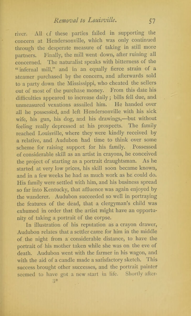 river. All cf these parties failed in supporting the concern at Hendersonville, which was only continued through the desperate measure of taking in still more partners. Finally, the mill went down, after ruining all concerned. The naturalist speaks with bitterness of the “infernal mill,” and in an equally fierce strain of a steamer purchased by the concern, and afterwards sold to a party down the Mississippi, who cheated the sellers out of most of the purchase money. From this date his difficulties appeared to increase daily; bills fell due, and unmeasured vexations assailed him. He handed over all he possessed, and left Hendersonville with his sick wife, his gun, his dog, and his drawings,—but without feeling really depressed at his prospects. The family reached Louisville, where they were kindly received by a relative, and Audubon had time to think over some scheme for raising support for his family. Possessed of considerable skill as an artist in crayons, he conceived the project of starting as a portrait draughtsman. As he started at very low prices, his skill soon became known, and in a few weeks he had as much work as he could do. His family were settled with him, and his business spread so far into Kentucky, that affluence was again enjoyed by the wanderer. Audubon succeeded so well in portraying the features of the dead, that a clergyman’s child w^as exhumed in order that the artist might have an opportu- nity of taking a portrait of tire corpse. In illustration of his reputation as a crayon draw'cr, Audubon relates that a settler came for him in the middle of the night from a considerable distance, to have the portrait of his mother taken while she was on the eve of death. Audubon went with the farmer in his wagon, and with the aid of a candle made a satisfactory sketch. This success brought other successes, and the portrait painter seemed to have got a new start in life. Shortly after- 3*