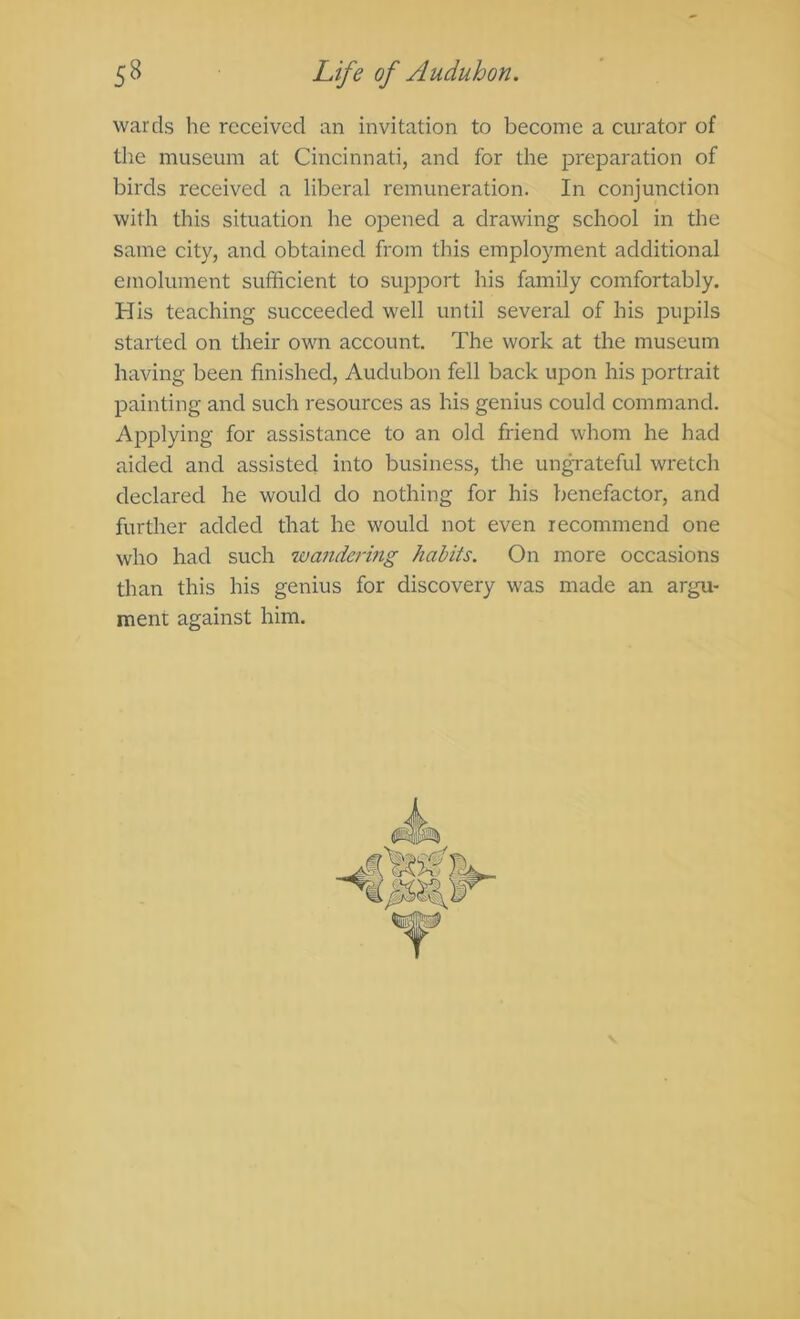 wards he received an invitation to become a curator of the museum at Cincinnati, and for the preparation of birds received a liberal remuneration. In conjunction with this situation he opened a drawing school in the same city, and obtained from this employment additional emolument sufficient to suj^port his family comfortably. His teaching succeeded well until several of his pupils started on their own account. The work at the museum having been finished, Audubon fell back upon his portrait painting and such resources as his genius could command. Applying for assistance to an old friend whom he had aided and assistecl into business, the un^ateful wretch declared he would do nothing for his benefactor, and further added that he would not even recommend one who had such wandermg habits. On more occasions than this his genius for discovery was made an argu- ment against him.