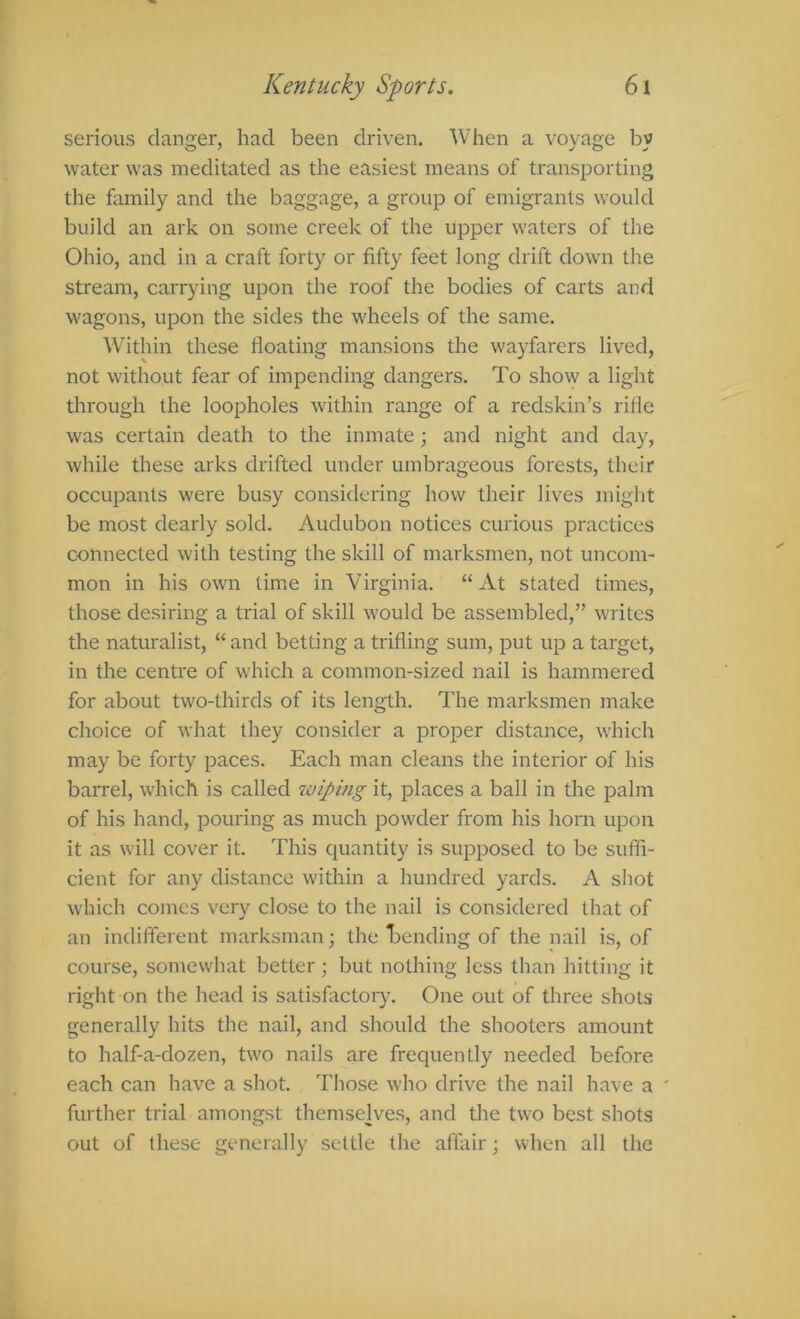 Kentucky Sports. 6\ serious danger, had been driven. When a voyage by water was meditated as the easiest means of transporting the family and the baggage, a group of emigrants would build an ark on some creek of the upper waters of the Ohio, and in a craft forty or fifty feet long drift down the stream, carrying upon the roof the bodies of carts and wagons, upon the sides the wheels of the same. Within these floating mansions the wayfarers lived, not without fear of impending dangers. To show a light through the loopholes within range of a redskin’s rifle was certain death to the inmate; and night and day, while these arks drifted under umbrageous forests, their occupants were busy considering how their lives might be most dearly sold. Audubon notices curious practices connected with testing the skill of marksmen, not uncom- mon in his own time in Virginia. “At stated times, those desiring a trial of skill would be assembled,” writes the naturalist, “ and betting a trifling sum, put up a target, in the centre of which a common-sized nail is hammered for about two-thirds of its length. The marksmen make choice of what they consider a proper distance, which may be forty paces. Each man cleans the interior of his barrel, which is called wiping it, places a ball in the palm of his hand, pouring as much powder from his horn upon it as will cover it. This quantity is supposed to be suffi- cient for any distance within a hundred yards. A shot which comes very close to the nail is considered that of an indifferent marksman; the bending of the nail is, of course, somewhat better; but nothing less than hitting it right on the head is satisfactoiy. One out of three shots generally hits the nail, and should the shooters amount to half-a-dozen, two nails are frequently needed before each can have a shot. Those who drive the nail have a ' further trial amongst themselve.s, and the two best shots out of these generally settle the affair; when all the