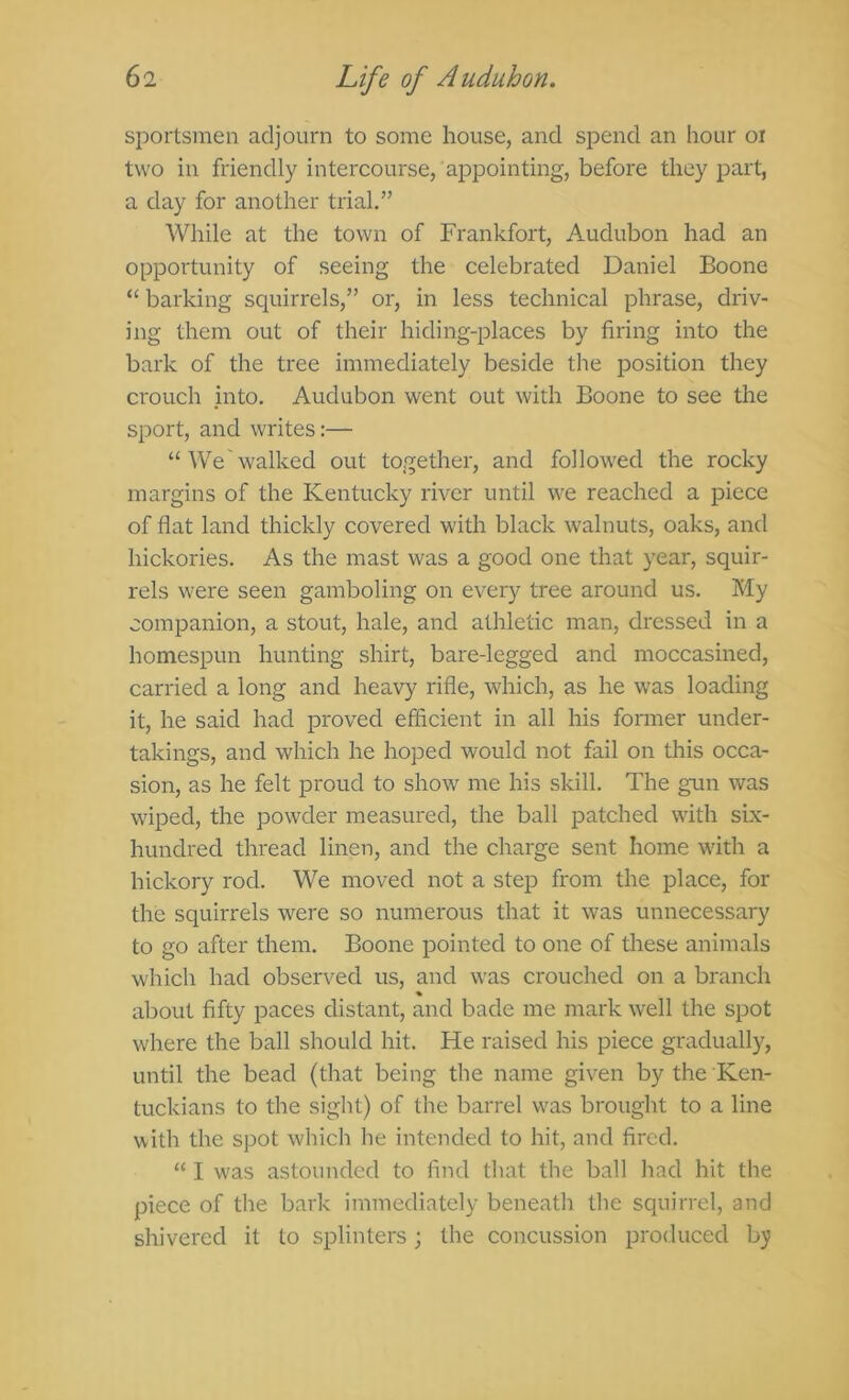 sportsmen adjourn to some house, and spend an hour oi two in friendly intercourse, appointing, before they part, a day for another trial.” While at the town of Frankfort, Audubon had an opportunity of seeing the celebrated Daniel Boone “ barking squirrels,” or, in less technical phrase, driv- ing them out of their hiding-places by firing into the bark of the tree immediately beside the position they crouch jinto. Audubon went out with Boone to see the sport, and writes:— “ We walked out together, and followed the rocky margins of the Kentucky river until we reached a piece of flat land thickly covered with black walnuts, oaks, and hickories. As the mast was a good one that year, squir- rels were seen gamboling on every tree around us. My companion, a stout, hale, and athletic man, dressed in a homespun hunting shirt, bare-legged and moccasined, carried a long and heavy rifle, which, as he was loading it, he said had proved efficient in all his former under- takings, and which he hoped would not fail on this occa- sion, as he felt proud to show me his skill. The gun was wiped, the powder measured, the ball patched with six- hundred thread linen, and the charge sent home with a hickory rod. We moved not a step from the place, for the squirrels were so numerous that it was unnecessary to go after them. Boone pointed to one of these animals which had observed us, and was crouched on a branch % about fifty paces distant, and bade me mark well the spot where the ball should hit. He raised his piece gradually, until the bead (that being the name given by the Ken- tuckians to the sight) of the barrel was brought to a line with the spot which he intended to hit, and fired. “ I was astounded to fijxl that the ball had hit the piece of the bark immediately beneath the squirrel, and shivered it to splinters; the concussion produced by