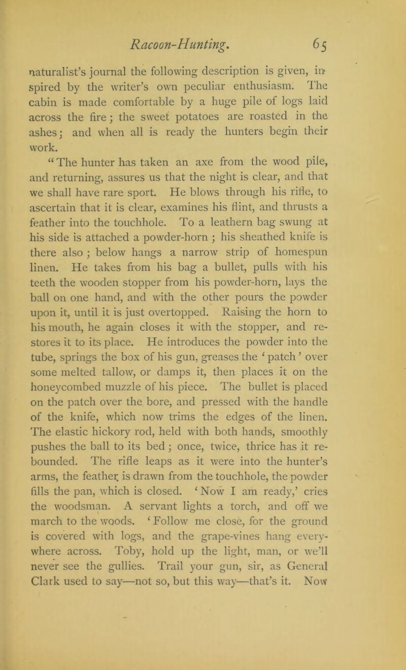 naturalist’s journal the following description is given, in spired by the writer’s own peculiar enthusiasm. The cabin is made comfortable by a huge pile of logs laid across the fire; the sweet potatoes are roasted in the ashes j and when all is ready the hunters begin their work. “ The hunter has taken an axe from the wood pile, and returning, assures us that the night is clear, and that we shall have rare sport. He blows through his rifie, to ascertain that it is clear, examines his liint, and thrusts a feather into the touchhole. To a leathern bag swung at his side is attached a powder-horn ; his sheathed knife is there also ; below hangs a narrow strip of homespun linen. He takes from his bag a bullet, pulls with his teeth the wooden stopper from his powder-horn, lays the ball on one hand, and with the other pours the powder upon it, until it is just overtopped. Raising the horn to his mouth, he again closes it with the stopper, and re- stores it to its place. He introduces the powder into the tube, springs the box of his gun, greases the ‘ patch ’ over some melted tallow, or damps it, then places it on the honeycombed muzzle of his piece. The bullet is placed on the patch over the bore, and pressed with the handle of the knife, which now trims the edges of the linen. The elastic hickory rod, held with both hands, smoothly pushes the ball to its bed; once, twice, thrice has it re- bounded. The rifle leaps as it were into the hunter’s arms, the feather is drawn from the touchhole, the powder fills the pan, which is closed. ‘ Now I am ready,’ cries the woodsman. A servant lights a torch, and off we march to the woods. ‘ Follow me close, for the ground is covered with logs, and the grape-vines hang every- where across. Toby, hold up the light, man, or we’ll never see the gullies. Trail your gun, sir, as General Clark used to say—not so, but this way—that’s it. Now