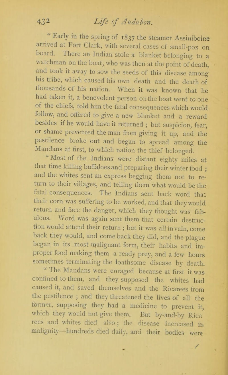 “ Early in the spring of 1837 the steamer Assiniboine ailived at I'ort Clark, with several cases of small-pox on board. There an Indian stole a blanket belonging to a watchman on the boat, who was then at the point of death, and took it away to sow the seeds of this disease among his tribe, which caused his own death and the death of thousands of his nation. When it was known that he had taken it, a benevolent person on the boat went to one of the chiefs, told him the fatal consequences which would follow, and offered to give a new blanket and a reward besides if he would have it returned ; but suspicion, fear, or shame prevented the man from giving it up, and the pestilence broke out and began to spread among the Mandans at first, to which nation the thief belong-ed. “ Most of the Indians were distant eighty miles at that time killing buffaloes and preparing their winter food ; and the whites sent an express begging them not to re- tui n lo their villages, and telling them what would be the fatal consequences. The Indians sent back word that their corn was suffering to be worked, and that they would j-eturn and face the danger, which they thought was fab- ulous. Word was again sent them that certain destruc- tion would attend their return ; but it was all in vain, come back they would, and come back they did, and the plague began in its most malignant form, their habits and im- proper food making them a ready prey, and a few hours sometimes terminating the loathsome disease by death. “ he Mandans were enraged because at first it was confined to them, and they supposed the whites had caused it, and saved themselves and the Ricarees from the pestilence ; and they threatened the lives of all the former, supposing they had a medicine to prevent it, which they would not give them. But by-and-by Rica rees and whites died also; the disease increased ii, malignity—hundreds died daily, and their bodies were