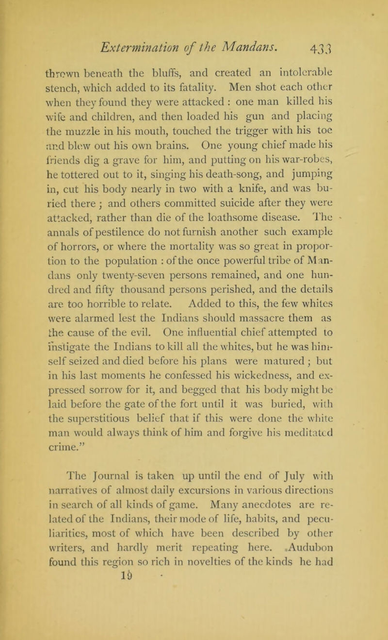 thrown beneath the bluffs, and created an intolerable stench, which added to its fatality. Men shot each other when they found they were attacked : one man killed his wife and children, and then loaded his gun and placing the muzzle in his mouth, touched the trigger with his toe and blew out his own brains. One young chief made his friends dig a grave for him, and putting on his war-robes, he tottered out to it, singing his death-song, and jumping in, cut his body nearly in two with a knife, and was bu- ried there ; and others committed suicide after they were attacked, rather than die of the loathsome disease. The - annals of pestilence do not furnish another such example of horrors, or where the mortality was so great in propor- tion to the population : of the once powerful tribe of M an- dans only twenty-seven persons remained, and one hun- dred and fifty thousand persons perished, and the details are. too horrible to relate. Added to this, the few whites were alarmed lest the Indians should massacre them as the cause of the evil. One influential chief attempted to instigate the Indians to kill all the whites, but he was him- self seized and died before his plans were matured ; but in his last moments he confessed his wickedness, and ex- pressed sorrow for it, and begged that his body might be laid before the gate of the fort until it was buried, with the superstitious belief tliat if this were done the white man would always think of him and forgive his meditated crime.” The Journal is taken up until the end of July with narratives of almost daily excursions in various directions in search of all kinds of game. Many anecdotes are re- lated of the Indians, their mode of life, habits, and pecu- liarities, most of which have been described by other writers, and hardly merit repeating here. .Audubon found this region so rich in novelties of the kinds he had 19