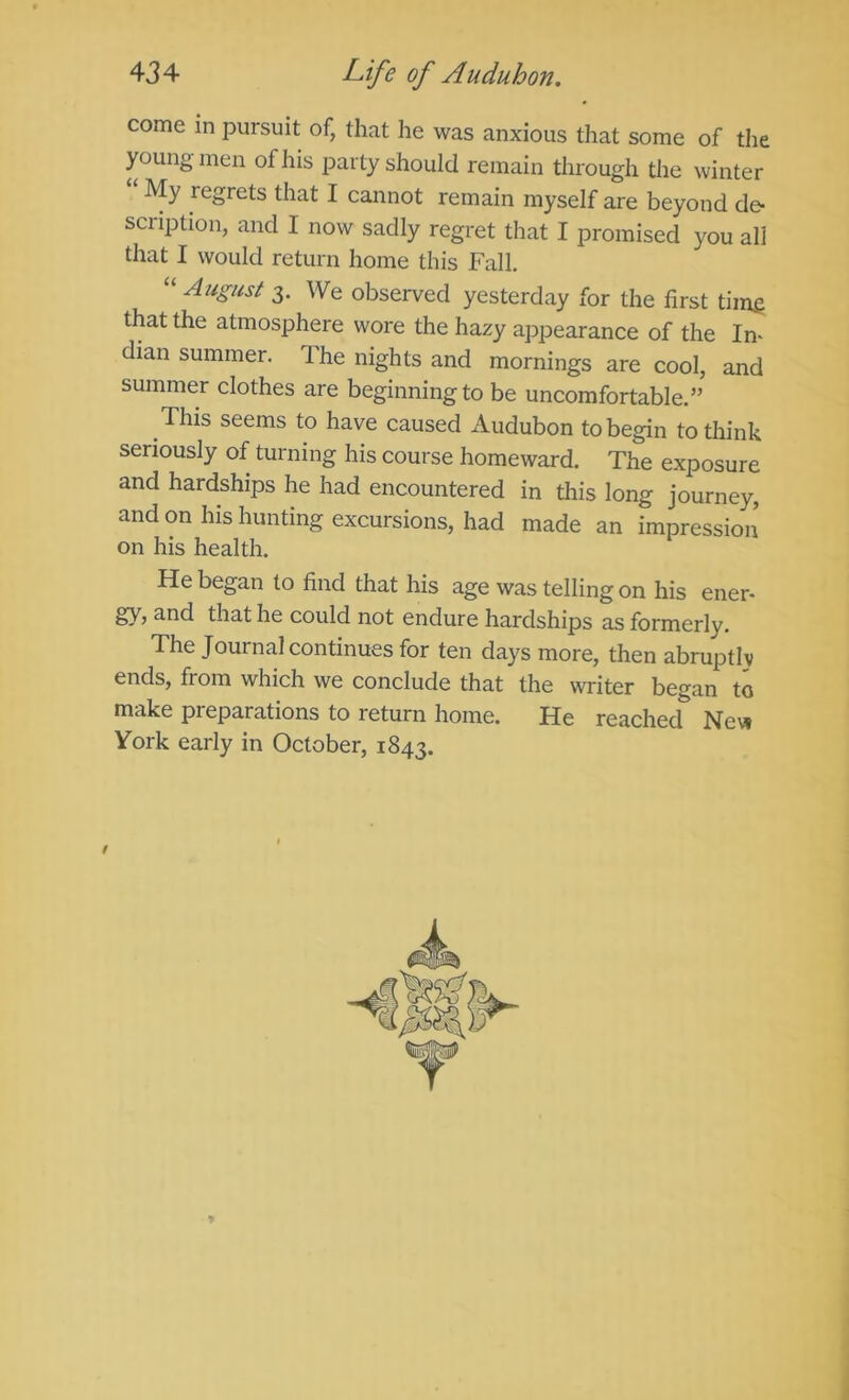 come in pursuit of, that he was anxious that some of the young men of his party should remain through the winter My regrets that I cannot remain myself are beyond de- scription, and I now sadly regret that I promised you all that I would return home this Fall. “ August 3. We observed yesterday for the first time that the atmosphere wore the hazy appearance of the In- dian summer. The nights and mornings are cool, and summer clothes are beginningto be uncomfortable.” This seems to have caused Audubon to begin to think seriously of turning his course homeward. The exposure and hardships he had encountered in this long journey, and on his hunting excursions, had made an impression on his health. He began to find that his age was telling on his ener- gy, and that he could not endure hardships as formerly. The Journal continues for ten days more, then abruptly ends, from which we conclude that the writer began to make preparations to return home. He reached Nev^ York early in October, 1843. /