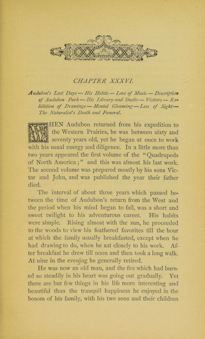 CHAPTER XXX FI. Auduboti's Last Days—His Habits—Lave of Music—Description of Audubon Park — His Library atid Studio— Visitors — Px^ hibition of Drawmgs—Mental Gloaming—Loss of Sight — The Naturalist's Death and Futteral. HEN Audubon returned from his expedition to the Western Prairies, he was between sixty and seventy years old, yet he began at once to work with his usual energy and diligence. In a little more than two years appeared the first volume of the “ Quadrupeds of North America ; ” and this was almost his last work. The second volume was prepared mostly by his sons Vic- tor and John, and was published the year their father died. The interval of about three years which passed be- tween the time of Audubon’s return from the West and the period when his mind began to fail, was a short and sweet twilight to his adventurous career. His habits were simple. Rising almost with the sun, he proceeded to the woods to view Ins feathered flivorites till the hour at which the family usually breakfasted, except when he had drawing to do, when he sat closely to his work. Af- ter breakfast he drew till noon and then took a long walk. At nine in the evemng he generally retired. He was now an old man, and the fire which had burn- ed so steadily in his heart was going out gradually. Yet there are but few things in his life more interesting and beautiful than the tranquil happiness he enjoyed in the bosom of his family, with his two sons and their children