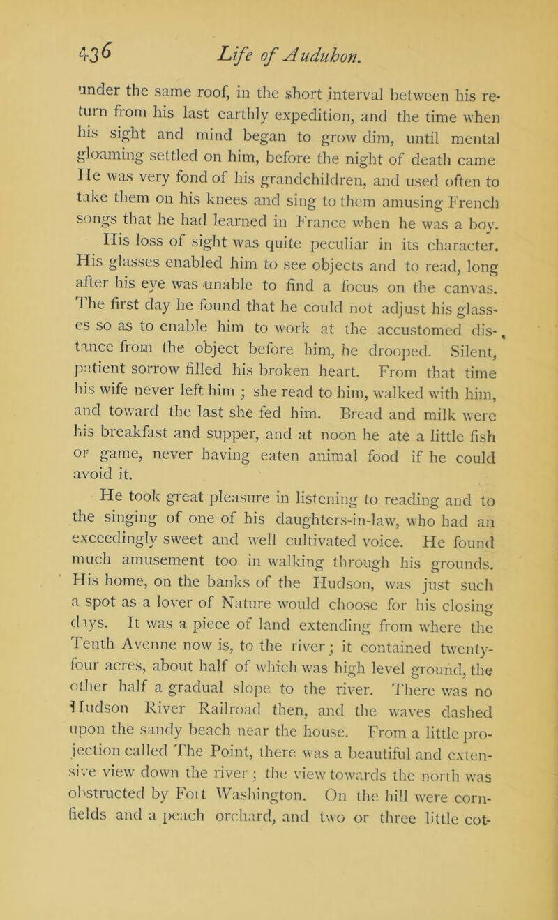 under the same roof, in the short interval between his re- tinn from his last earthly expedition, and the time when his sight and mind began to grow dim, until mental gloaming settled on him, before the night of death came He was very fond of his grandchildren, and used often to take them on his knees and sing to them amusing French songs that he had learned in France when he was a boy. His loss of sight was quite peculiar in its character. Flis glasses enabled him to see objects and to read, long after his eye was unable to find a focus on the canvas. 1 he fiist day he found that he could not adjust his glass- es so as to enable him to work at the accustomed dis-, tance from the object before him, he drooped. Silent, * patient soiiow filled his broken heart. From that time his wife never left him ; she read to him, walked with him, and toward the last she ted him. Bread and milk were his breakfast and supper, and at noon he ate a little fish OF game, never having eaten animal food if he could avoid it. He took great pleasure in listening to reading and to the singing of one of his daughters-in-law, who had an exceedingly sweet and well cultivated voice. He found much amusement too in walking through his grounds. His home, on the banks of the Hudson, was just such a spot as a lover of Nature would choose for his closin<»’ (hys. It was a piece of land extending from where the Tenth Avenne now is, to the river; it contained twenty- four acres, about half of which was high level ground, the other half a gradual slope to the river. There was no Hudson River Railroad then, and the waves dashed upon the sandy beach near the house. From a little pro- jection called I'he Point, (here was a beautiful and exten- sive view down the river ; the view towards the north was obstructed by Foit Washington. On the hill were corn- fields and a peach orche.rd, and two or three little cot-