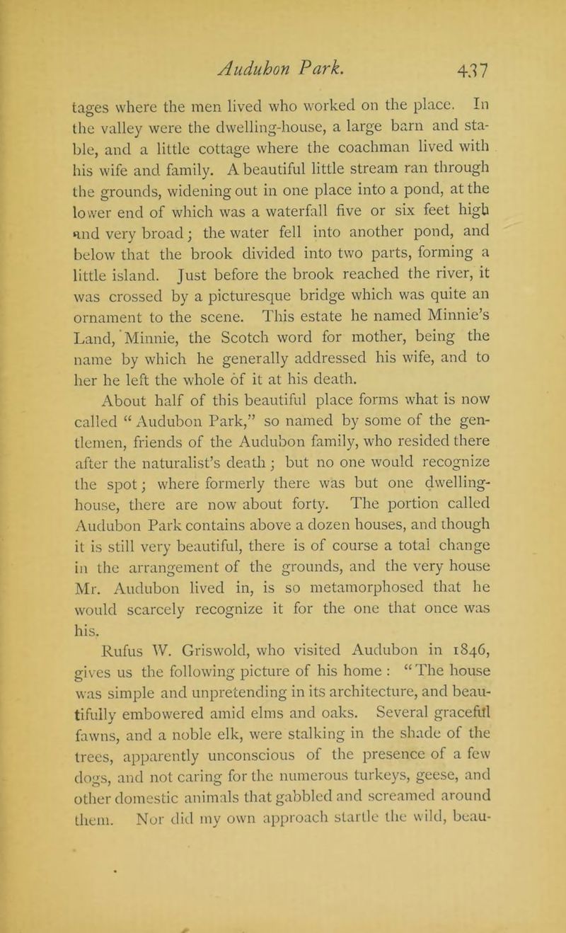tages where the men lived who worked on the place. In the valley were the dwelling-house, a large barn and sta- ble, and a little cottage where the coachman lived with his wife and family. A beautiful little stream ran through the grounds, widening out in one place into a pond, at the lower end of which was a waterfall five or six feet high Hud very broad; the water fell into another pond, and below that the brook divided into two parts, forming a little island. Just before the brook reached the river, it was crossed by a picturesque bridge which was quite an ornament to the scene. This estate he named Minnie’s Land, Minnie, the Scotch word for mother, being the name by which he generally addressed his wife, and to her he left the whole of it at his death. About half of this beautiful place forms what is now called “ Audubon Park,” so named by some of the gen- tlemen, friends of the Audubon family, who resided there after the naturalist’s death ; but no one would recognize the spot; where formerly there was but one dwelling- house, there are now about forty. The portion called Audubon Park contains above a dozen houses, and ihough it is still very beautiful, there is of course a total change in the arrangement of the grounds, and the very house Mr. Audubon lived in, is so metamorphosed that he would scarcely recognize it for the one that once was his. Rufus W. Griswold, who visited Audubon in 1846, gives us the following picture of his home : “ The house was simple and unpretending in its architecture, and beau- tifully embowered amid elms and oaks. Several graceful fawns, and a noble elk, were stalking in the shade of the trees, apparently unconscious of the presence of a few dogs, and not caring for the numerous turkeys, geese, and other domestic animals that gabbled and screamed around them. Nor did my own approach startle the wild, beau-