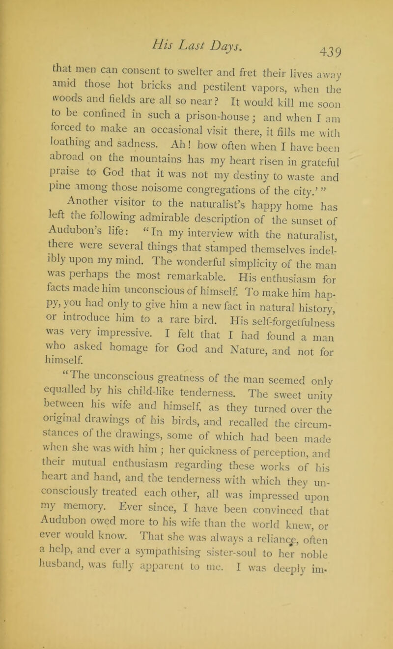 that men can consent to swelter and fret their lives away -mild those hot bricks and pestilent vapors, when the ivoods and fields are all so near? It would kill me soon to be confined in such a prison-house; and when I am forced to make an occasional visit there, it fills me with loathing and sadness. Ah ! how often when I have been abroad on the mountains has my heart risen in grateful praise to God that it was not my destiny to waste and pine among those noisome congregations of the city.’ ” Another visitor to the naturalist’s happy home has left the following admirable description of the sunset of Audubon’s life: “In my interview with the naturalist, there were several things that stamped themselves indel- ibly upon my mind. I'he wonderful simplicity of the man was perhaps the most remarkable. His enthusiasm for facts made him unconscious of himself To make him liap- py, you had only to give him a new fiict in natural history, or introduce him to a rare bird. His self-forgetfulness was very impressive. I felt that I had found a man wlio asked homage for God and Nature, and not for himself “ The unconscious greatness of the man seemed only equalled by his child-like tenderness. The sweet unity between his wife and himself as they turned over the oiigmal drawings of his birds, and recalled the circum- stances of the drawings, some of which had been made when she was with him ; her quickness of perception, and their mutual enthusiasm regarding these works of his heart and hand, and, the tenderness with which thev un- consciously treated each other, all was impressed upon my memory. Ever since, I have been cominced that Audubon owed more to his wife than the world knew, or ever would know. That she was always a rcliancp, often a help, and ever a sympathising sister-soul to her noble husband, was fully apparent to me. I was deeplv im*