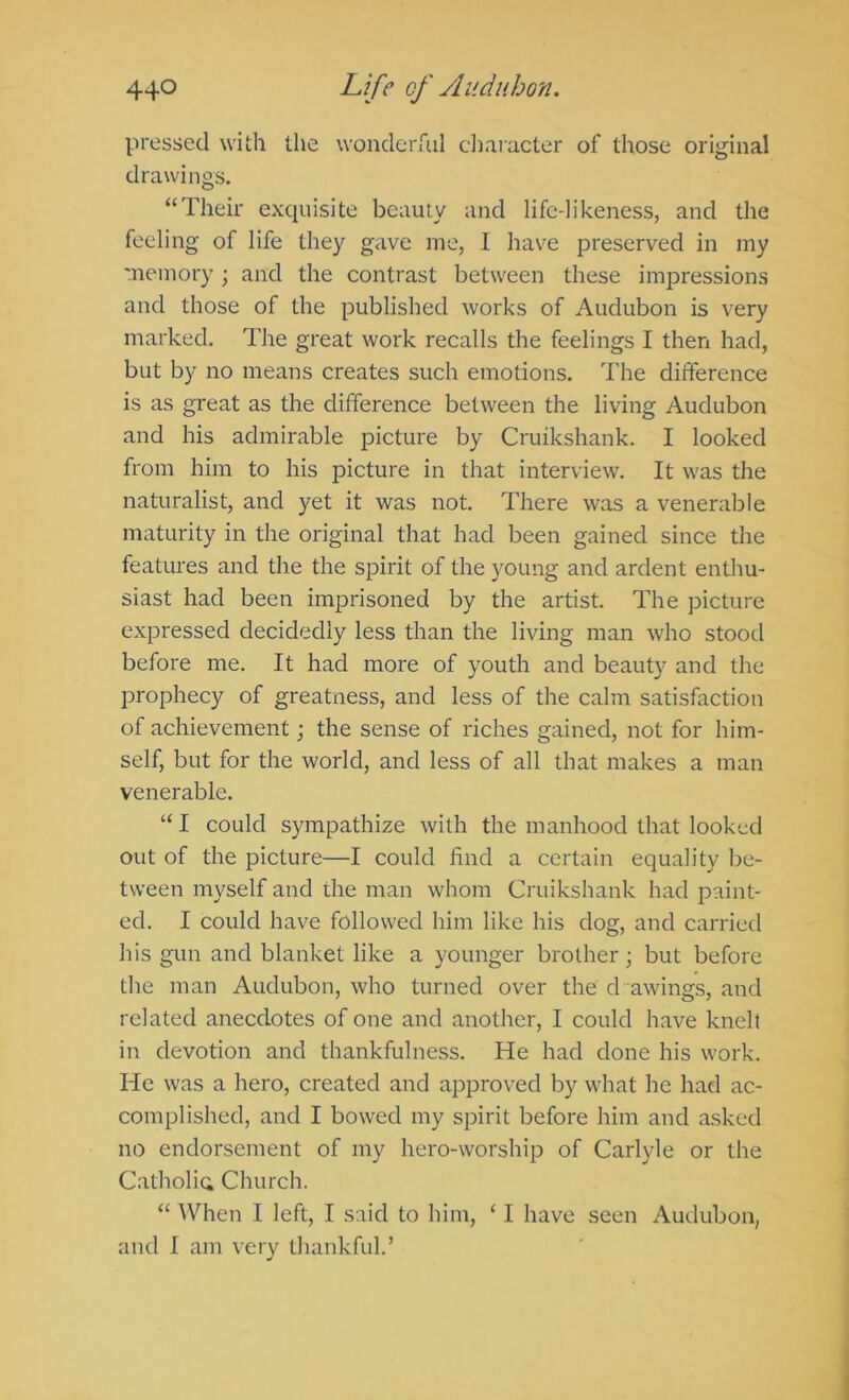 pressed with the wonderful cliaracter of those original drawings. “Their exquisite beauty and life-likeness, and the feeling of life they gave me, 1 have preserved in my memory ; and the contrast between these impressions and those of the published works of Audubon is very marked. The great work recalls the feelings I then had, but by no means creates such emotions. The difference is as great as the difference between the living Audubon and his admirable picture by Cruikshank. I looked from him to his picture in that interview. It was the naturalist, and yet it was not. There was a venerable maturity in the original that had been gained since the features and the the spirit of the young and ardent enthu- siast had been imprisoned by the artist. The picture expressed decidedly less than the living man who stood before me. It had more of youth and beauty and the IDi'ophecy of greatness, and less of the calm satisfaction of achievement; the sense of riches gained, not for him- self, but for the world, and less of all that makes a man venerable. “I could sympathize with the manhood that looked out of the picture—I could find a certain equality be- tween myself and the man whom Cruikshank had paint- ed. I could have followed him like his dog, and carried his gun and blanket like a younger brother; but before the man Audubon, who turned over the d awings, and related anecdotes of one and another, I could have knelt in devotion and thankfulness. He had done his work. He was a hero, created and approved by what he had ac- complished, and I bowed my spirit before him and asked no endorsement of my hero-worship of Carlyle or the Catholic; Church. “ When I left, I said to him, ‘ I have seen Audubon, and I am very thankful.’